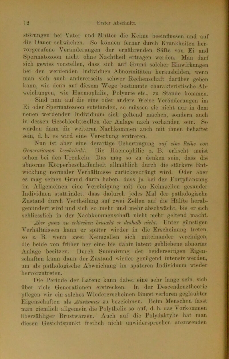 Störungen bei Vater und ]\Iutter die Keime l)eeintlussen und auf die Dauer schwäclien. So können ferner durch Krankheiten her- vorgerufene Veränderungen der ernährenden Säfte von Ei und Spermatozoon nicht ohne iS’achtheil ertragen werden. Man darf sich gewiss vorstellen, dass sich auf Grund solcher Einwirkungen hei den werdenden Individuen Ahnormitäten heraushilden, wenn man sich auch andererseits schwer Rechenschaft darüber gel)en kann, wie deim auf diesem Wege bestimmte charakteristische Ab- weichungen, wie Haemophilie, Polyurie etc., zu Stande kommen. Sind nun aut die eine oder andere Weise Veränderungen im Ei oder Spermatozoon entstanden, so müssen sie nicht nur in dem neuen werdenden Individuum sich geltend machen, sondern auch in dessen Geschlechtszellen der Anlage nach vorhanden sein. So werden dann die weiteren Kachkommen auch mit ihnen behaftet sein, d. h. es wird eine Vererbung einti’eten. Xun ist aber eine derartige Uebertragung anf eine Heike von Generaiioneyi heschränkt. Die Haemophilie z. B. erlischt ineist schon bei den Urenkeln. Das mag so zu denken sein, dass die abnorme Körperbeschaffenheit allmählich durch die stärkere Ent- wicklung normaler Verhältnisse zurückgedrängt wird. Oder aber es mag seinen Grund darin haben, dass ja bei der Fortpflanzung im Allgemeinen eine Vereinigung mit den Keimzellen gesunder Individuen statttindet, dass dadurch jedes ]\Ial der pathologische Zustand durch Vertheilung auf zwei Zellen auf die Hälfte herab- gemindei’t wird und sich so mehr und mehr abschwächt, bis er sich schliesslich in der Kachkommenschaft nicht mehr geltend macht. Aber f/anx xu erlöftchen braucht er deshalb nicht. Unter günstigen A’erhältnissen kann er sj)äter wieder in die Erscheinung treten, so z. B. wenn zwei Keimzellen sich miteinander vereinigen, die beide von früher her eine bis dahin latent gebliebene abnorme Anlage besitzen. Dureb Summirung der beiderseitigen Eigen- schaften kann dann der Zustand wieder genügend intensiv werden, um als pathologische Abweichung im späteren Individuum wieder hervorzutreten. Die Periode der Latenz kann dabei eine sehr lange sein, sieb über viele Generationen erstrecken, ln der Des(“endenztheorie pflegen wir ein solches AV^iedererscheinen längst verloren geglaubter Eigenschaften als Atavismus zu bezeichnen. Beim Alenschen lasst man ziemlich allgemein die Polythelie so aut, d. h. das \ orkoinmen überzähliger Brustwarzen. Auch auf die Polydaktylie hat man diesen Gesichtspunkt freilich nicht unwidersprochen anzuwenden