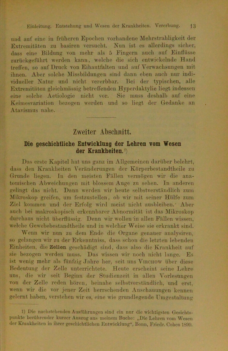 und auf' eine in fidilieren Eiioclien vorbandene iMebrstraliligkeit der Extremitäten zu basiren versuclit. Nun ist es allerdings sicher, dass eine Bildung von mebr als 5 Fingern aueb auf Einflüsse zurückgeflibrt werden kann, welche die sich entwickelnde Hand treffen, so auf Druck von Eibautfalten und auf Venvaebsungen mit ihnen. Aber solche ^Missbildungen sind dann eben auch nur indi- vidueller Natur und nicht vererbbar. Bei der typischen, alle Extremitäten gleicbmässig betreffenden Hyperdaktylie liegt indessen eine solche Aetiologie nicht vor. Sie muss deshalb auf eine Keimesvariation bezogen werden und so liegt der C4edanke an Atavismus nabe. Zweiter Abscliiiitt. Die geschichtliche Entwicklnng der Lehren vom Wesen der Krankheiten.’) Das erste Kapitel bat uns ganz im Allgemeinen darüber belehrt, dass den Krankheiten X'erändeningen der Körperbestandtbeile zu Grunde liegen, in den meisten Fällen vennögen wir die ana- tomischen Abweichungen mit blossem Auge zu sehen, ln anderen gelingt das nicht. Dann werden wür beute selbstverständlich zum jNfikroskop greifen, um festzustellen, ob wir mit seiner Hülfe zum Ziel kommen und der Erfolg wird meist nicht ausbleiben. • Aber auch Ijei makroskopisch erkennl)arer Al)normität ist das IMikroskop durchaus nicht überflüssig. Denn wir wollen in allen Fällen wissen, w'elcbe Gewebebestandtbeile und in welcher Weise sie erkrankt sind. Wenn wir nun zu dem Ende die Organe genauer analysiren, so gelangen wir zu der Erkenntniss, dass schon die letzten lebenden Einheiten, die Zellen geschädigt sind, dass also die Krankheit auf sie bezogen werden muss. Das wissen wir noch nicht lange. Es ist wenig mebr als fünfzig .Tabre her, seit uns Ymenow- über diese Bedeutung der Zelle unterrichtete. Heute erscheint seine Lehre uns, die wir seit Beginn der Studienzeit in allen Vorlesungen von der Zelle reden hören, lieinabe selbstverständlich, und erst, wenn wir die vor jener Zeit herrschenden Anschauungen kennen gelernt haben, verstehen wir es, eine wie grundlegende TTmgestaltung 1) Die naclistclienden Auslülirunf^en sind ein nur die wiehtig.«ten Gesichts- punkte berührender kurzer Auszug uns meinem Buche: „Die Lehren vom Wesen der Kninkheiten in ihrer geacliiclitlichen fCntwicklung“, Bonn, Friedr. Colien 1890.