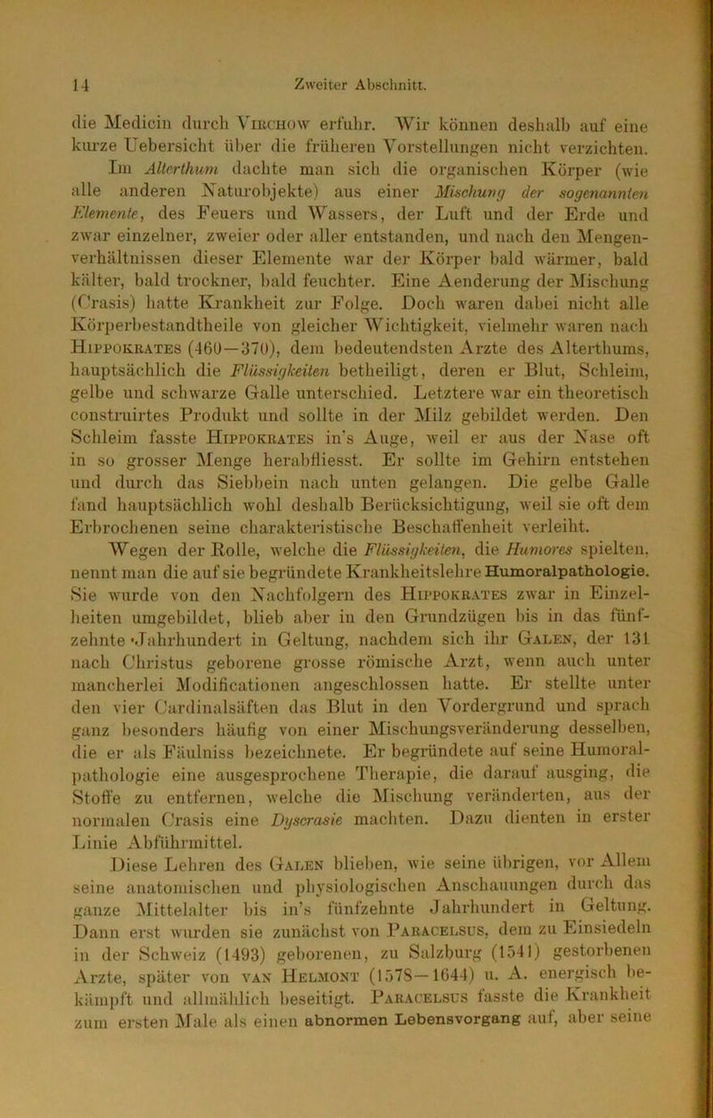 die Medicin durch \'mciiow erfulir. Wir können deshalb auf eine kurze üebersicht ül)er die frülieren Vorstellungen nicht verzichten. Ini AÜerthum dachte man sich die organischen Körper (wie alle anderen Xaturohjekte) aus einer Mischung der sogenannte?!, F.lemente, des Feuers und Wasser.s, der Luft und der Erde und zwar einzelner, zweier oder aller entstanden, und nach den Mengen- verhältnissen dieser Elemente war der Körper bald wärmer, bald kälter, bald trocknen, Itald feuchter. Eine Aenderung der Mischung (C!rasis) hatte Krankheit zur Folge. Doch waren dabei nicht alle Körperbestandtheile von gleicher Wichtigkeit, vielmehr waren nach Hippokuates (46U—370), dem bedeutendsten Arzte des Alterthums, hauptsächlich die Flüssigkeiten betheiligt, deren er Blut, Schleim, gelbe und schwarze Galle unterschied. Letztere war ein theoretisch construirtes Produkt und sollte in der Milz gebildet werden. Den Schleim fasste Hippokrates in’s Auge, weil er aus der Xase oft in so grosser Menge herabfliesst. Er sollte im Gehirn entstehen und durch das Siebhein nach unten gelangen. Die gelbe Galle fand hauptsächlich wohl deshalb Berücksichtigung, weil sie oft dem Erbrochenen seine charakteristische Beschaffenheit verleiht. Wegen der Bolle, welche die Flüssigkeiten, die Hu?nores spielten, nennt man die auf sie begründete Krankheitslehre Humoralpathologie. Sie wurde von den Xachfolgern des Hippokrates zwar in Einzel- heiten umgebildet, blieb aber in den Grundzügen bis in das fünt- zehnte •Jahrhundert in Geltung, nachdem sich ihr Galen, der 131 nach Christus geborene grosse römische Arzt, wenn auch unter mancherlei Modificationen angeschlossen hatte. Er stellte unter den vier Cardinalsäften das Blut in den Vordergrund und sprach ganz besonders häufig von einer Mischungsveränderung desselben, die er als Fäulniss bezeichnete. Er begihndete auf seine Huiuoral- pathologie eine ausgesprochene Therapie, die darauf ausging, die Sfott'e zu entfernen, welche die Mischung veränderten, aus der normalen (,'rasis eine Dgscrasie machten. Dazu dienten in erster liinie Abführmittel, Diese Lehren des Galen blieben, wie seine übrigen, vor Allem seine anatojuischen und i)hysiologischen Anschauungen durch das ganze Mittelalter bis in’s fünfzehnte Jahrhundert in Geltung. Dann erst wurden sie zunächst von Paracelsus, dem zu Einsiedeln in der Schweiz (1493) geborenen, zu Salzburg (1541) gestorbenen Arzte, später von van Helmont (157S—1644) u. A. energisch be- kämpft und allmählich beseitigt. Paracelsus fasste die Krankheit zum ersten iMale als einen abnormen Lebensvorgang auf, aber seine
