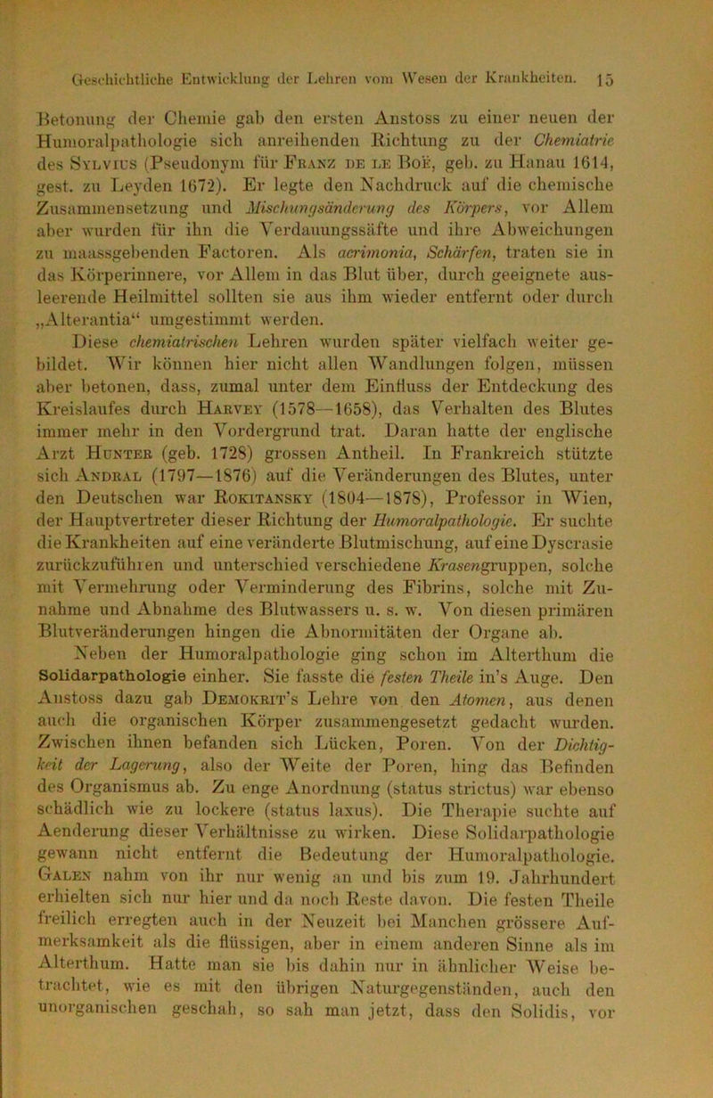 Betonung der Chemie gab den ersten Anstoss zu einer neuen der Humoralpathologie sich anreihenden llichtung zu der Chemiatrie des Sylvius (Pseudonym für Franz de le Boe, geh. zu Hanau 1614, gest. zu Leyden 1672). Er legte den Nachdruck auf die chemische Zusammensetzung und Mischungsändcmng des Korjyers, vor Allem aber wurden für ihn die Verdauungssäfte und ihre Abweichungen zu maassgebenden Pactoren. Als aerimonia, Schärfen, traten sie in das Körperinnere, vor Allem in das Blut über, durch geeignete aus- leereiide Heilmittel sollten sie aus ihm wieder entfernt oder durch „Alterantia“ umgestimmt werden. Diese chemiatrischen Lehren wurden später vielfach weiter ge- bildet. Wir können hier nicht allen Wandlungen folgen, müssen aber betonen, dass, zumal unter dem EinÜuss der Entdeckung des Kreislaufes durch Harvey (1578—1658), das Verhalten des Blutes immer mehr in den Vordergrund trat. Daran hatte der englische Arzt Hünteb (geb. 1728) grossen Antheil. In Frankreich stützte sich Andral (1797—1876) auf die Veränderungen des Blutes, unter den Deutschen war Rokitansky (1804—1878), Professor in Wien, der Hauptvertreter dieser Richtung der Humoralpathologie. Er suchte die Krankheiten auf eine veränderte Blutmischung, auf eine Dyscrasie zurückzufühi en und unterschied verschiedene Äirasewgruppen, solche mit Vermehrung oder Verminderung des Fibrins, solche mit Zu- nahme und Abnahme des Blutwassers u. s. w\ Von diesen primären Blutveränderungen hingen die Abnormitäten der Organe ab. Neben der Humoralpathologie ging schon im Alterthum die Solidarpathologie einher. Sie fasste die festen Theile in’s Auge. Den Anstoss dazu gab Demokrit’s Lehre von den Atomen, aus denen audi die organischen Körper zusammengesetzt gedacht wurden. Zwischen ihnen befanden sich Lücken, Poren. Von der Dichtig- keit der Lagerung, also der Weite der Poren, hing das Befinden des Organismus ab. Zu enge Anordnung (status strictus) war ebenso schädlich wie zu lockere (status laxus). Die Therapie suchte auf Aenderung dieser Verhältnisse zu wirken. Diese Solidarpathologie gewann nicht entfernt die Bedeutung der Humoralpathologie. Galen nahm von ihr nur wenig an und bis zum 19. Jahrhundert erhielten sich nur hier und da noch Reste davon. Die festen Theile freilich erregten auch in der Neuzeit bei Manchen grössere Auf- merksamkeit als die flüssigen, aber in einem anderen Sinne als im Alterthum. Hatte man sie bis dahin nur in ähnlicher Weise be- trachtet, wie es mit den ül)rigen Naturgegenständen, auch den unorganischen geschah, so sah man jetzt, dass den Solidis, vor