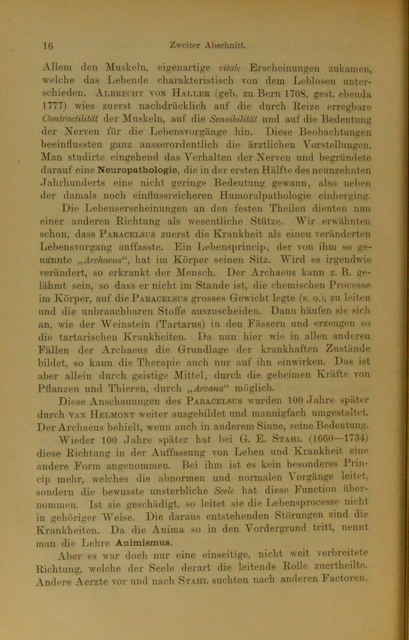Allem den Muskeln, eigenartige vitak Ei'S(*heinungen zukamen, welche das Lebende charakteristisch von dem Leblosen unter- schieden. Albrecht von Haller (gel). zu Bern 1708, gest. ebenda 1777) wies zuerst nachdrücklich auf die durch Reize erregbare Contracliliiät der Muskeln, auf die Sensihilität und auf die Bedeutung der Nerven für die Lebensvorgänge hin. Diese Beobachtungen beeinflussten ganz ausserordentlich die ärztlichen Vorstellungen. Man studii’te eingehend das Verhalten der Nerven und begründete darauf eine Neuropathologie, die in der ersten Hälfte des neunzehnten •lahrhiinderts eine nicht geringe Bedeutung gewann, also neben der damals nocli einflussreicheren Humoralpathologie einherging. Die Ijebenserscheinungen an den festen Theilen dienten nun einer anderen Richtung als wesentliche Stütze. A\'^ir erwähnten schon, dass Paracelsus zuerst die Ki-ankheit als einen veränderten Lebensvorgang auffasste. Ein Lebensprincip, der von ihm so ge- nannte „Archaeus^^, hat im Körper seinen Sitz. AVird es irgendwie verändert, so erkrankt der Alensch. Der Archaeus kann z. B. ge- lähmt sein, so dass er nicht im Stande ist, die chemischen Processe im Körper, auf die Paracelsus grosses Gewicht legte (s. o.), zu leiten und die unbrauchl)aren Stoffe auszxischeiden. Dann häufen sie sich an, wie der AVeinstein (Tartarus) in den Fässeiai und erzeugen so die tartai’ischen Krankheiten. Da nun hier wie in allen anderen Fällen der Archaens die Grundlage der krankhaften Zustände bildet, so kann die Therapie auch nur auf ihn einwirken. Das ist aber allein diirch geistige Alittel, durch die geheimen Kräfte von Pflanzen und Thieren, durch „Arca/^a“ möglich. Diese Anschauungen des Paracelsus wurden lOO Jahre später durch VAN Helmont weiter ausgebildet und mannigfach umgestaltet. Der Archaeus behielt, wenn auch in anderem Sinne, seine Bedeutung. AVieder 100 Jahre später hat bei G. E. Stahl (1660—1734) diese Richtung in der Auffassung von Lel>en und Krankheit eine andere Form angenommen. Ifei ihm ist es kein besonderes Prin- cip mebr, welches die abnormen und normalen A orgänge leitet, sondern die bewusste unsterbliche Seele hat diese Function über- nommen. Ist sie geschädigt, so leitet sie die Lebensprocesse nicht in gehöriger AV'eise. Die daraus entstehenden Störungen sind die Krankheiten. Da die Anima so in den Vordergrund tritt, nennt man die Lehre Animismus, Aber es war doch nur eine einseitige, nicht Aveit verbreitete Richtung, welche der Seele derart die leitende Rolle zuertheilte. Andere Aerzte vor und nach Stahl suchten nach anderen lactoren,
