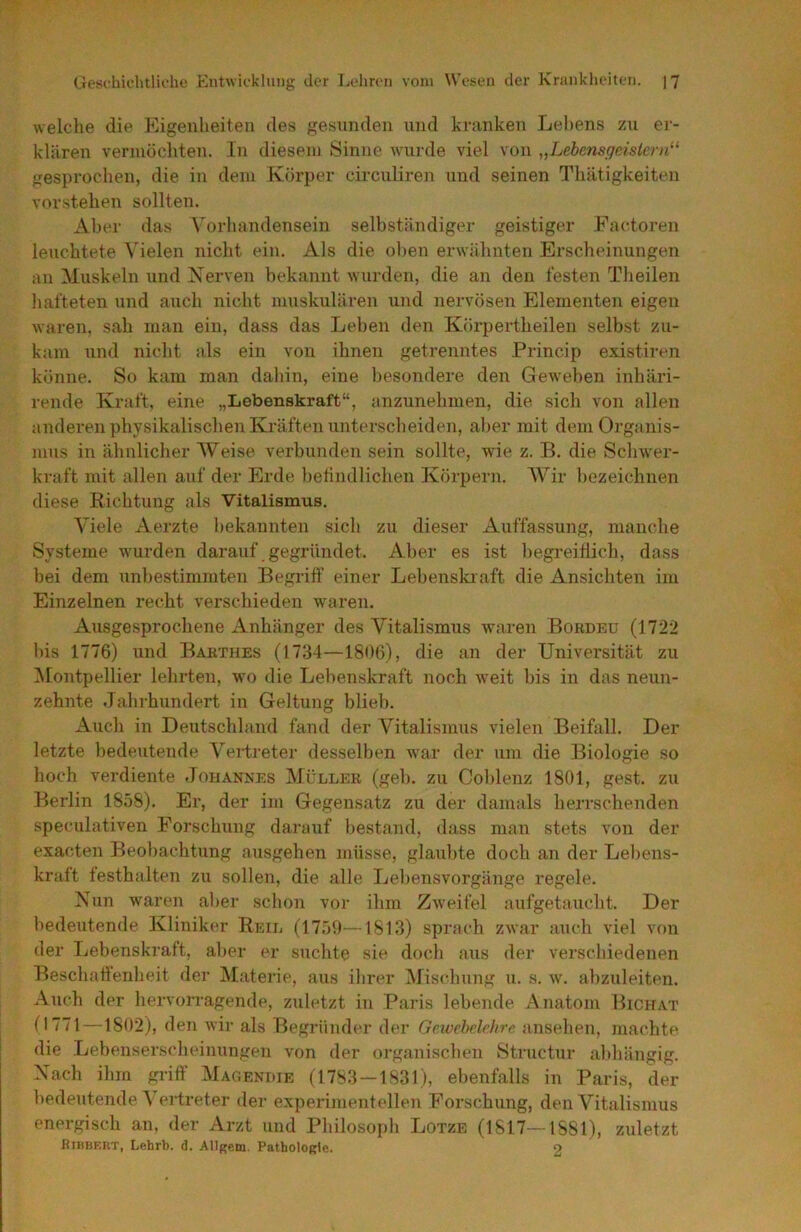 welche die Kigenheiten des gesunden und kninken Lehens zu er- klären vermöchten. In diesem Sinne wurde viel von „Lebensgeisier)i^‘ gesprochen, die in dem Körper circuliren und seinen Thätigkeiten vorstehen sollten. Aber das Vorliandensein selbständiger geistiger Factoren letichtete Vielen nicht ein. Als die ölten erwähnten Erscheinungen an Muskeln und Nerven bekannt wurden, die an den testen Theilen liafteten und auch nicht muskulären und nervösen Elementen eigen waren, sah man ein, dass das Leben den Körpertheilen selbst zu- kam und niclit als ein von ihnen getrenntes Princip existiren könne. So kam man dahin, eine Itesondere den Geweben inhäri- rende Kratt, eine „Lebenskraft“, {inzunehmen, die sich von allen anderen physikalischen Kräften untersclieiden, aber mit deniOrgiinis- mus in ähnlicher Weise verbunden sein sollte, wie z. B. die Schwer- kraft mit allen auf der Erde belindlichen Körpern. AVir bezeichnen diese Richtung als Vitalismus. A'lele Aerzte bekannten sicli zu dieser Auffassung, manche Systeme wurden darauf gegründet. Alter es ist begreiflich, dass bei dem unbestimmten Begriff einer Lebenslaaft die Ansichten im Einzelnen x'echt verschieden waren. Ausgesprochene Anhänger des Vitalismus waren Bokdeü (1722 bis 1776) und Bakthes (1734—1806), die an der Universität zu ALontpellier lehrten, wo die Lebenskraft noch weit bis in das neun- zehnte Jahrhundert in Geltung blieb. Auch in Deutschland fand der ALtalismus vielen Beifall. Der letzte bedeutende Vertreter desselben war der um die Biologie so hoch verdiente Jouannes Müller (geh. zu Coblenz 1801, gest. zu Berlin 1858). Er, der im Gegensatz zu der damals herrschenden speculativen Forschung darauf bestand, dass man stets von der exacten Beobachtung ausgehen müsse, glaubte doch an der Lebens- kraft festhalten zu sollen, die alle Lebensvorgänge regele. Nun waren aber schon vor ihm Zweifel aufgetaucht. Der bedeutende Kliniker Reil (1759—1813) sprjtch zwar auch viel von der Lebenskraft, aber er suchte sie doch aus der verschiedenen Beschaffenheit der Materie, {uis ihrer AJischung u. s. w. abzuleiten. Auch der hervoi*ragende, zuletzt in Paris lebende Anatom Bichat G771—1802), den wir als Begründer der Gewebelehre ansehen, machte die Lebenserscheinungen von der organischen Structur {ihhängig. Nach ihm griff AIagendie (1783 — 1831), ebenfalls in Paris, der bedeutende A'ertreter der experimenf eilen Forschung, den Vitalismus energisch an, der Arzt und Philosoph Lotze (1817—1881), zuletzt