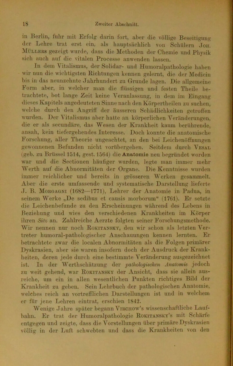 in KGrlin, lulir mit Erfolg clnvin fort, aber die völlige Beseitigung der Lehre trat erst ein, als hauptsächlich von Schülern Joh. Müllers gezeigt wurde, dass die Methoden der Chemie und Physik sich auch auf die vitalen Processe anwenden lassen. In dem Vitalismus, der Solidar- und Humoralpathologie haben wir nun die wichtigsten Richtungen kennen gelenit, die der Medicin bis in das neunzehnte Jahrhundert zu Grunde lagen. Die allgemeine Form aber, in welcher man die flüssigen und festen Theile l)e- trachtete, bot lange Zeit keine Veranlassung, in dem im Eingang dieses Kapitels angedeuteten Sinne nach den Körpertheilen zu suchen, welche durch den Angriff der äusseren Schädlichkeiten getroffen wurden. Der Vitalismus aber hatte an körperlichen Veränderungen, die er als secundäre, das Wesen der Krankheit kaum berührende, ansah, kein tiefergehendes Interesse. Doch konnte die anatomische Forschung, aller Theorie ungeachtet, an den bei Leichenöffnungen gewonnenen Befunden nicht vorübergehen. Seitdem durch Vesal (geb. zu Brüssel 1514, gest. 1564) die Anatomie neu begründet worden war und die Sectionen häufiger wurden, legte man immer mehr Wei-th auf die Abnormitäten der Organe. Die Kenntnisse wurden immer reichlicher und bereits in grösseren Werken gesammelt. Aber die erste umfassende und systematische Darstellung lieferte J. B. Morgagni (1682—1771), Lehrer der Anatomie in Padua, in seinem Werke „De sedibus et causis morborum“ (1761). Er setzte die Leichenbefunde zu den Erscheinungen während des Lebens in Beziehung und wies den verschiedenen Krankheiten im Körper ihren Sitz an. Zahlreiche Aerzte folgten seiner Forschungsmethode. Wir nennen nur noch Rokitansky, den wir schon als letzten Ver- treter humoral-pathologischer Anschauungen kennen lernten. Er ])etrachtete zwar die localen Abnormitäten als die Folgen primärer Dyskrasien, aljer sie waren insofern doch der Ausdruck der Krank- heiten, deren jede durch eine bestimmte Veränderung ausgezeichnet ist. In der Werthschätzung der pathologischen Anatomie jedoch zu weit gehend, war Rokitansky der Ansicht, dass sie allein aus- reiche, um ein in allen wesentlichen Punkten richtiges Bild der Krankheit zu geben. Sein Lehrbuch der pathologischen Anatomie, welches reich an vortrefflichen Darstellungen ist und in welchem er für jene Lehren eintrat, erschien 1842. Wenige Jahre später begann ViRcnow’s wissenschaftliche Lauf- bahn. Er trat der Humoralpathologie Rokitansky’s mit Schärfe entgegen und zeigte, dass die Vorstellungen über primäre Dyskrasien völlig in der Luft schwebten und dass die Krankheiten von den
