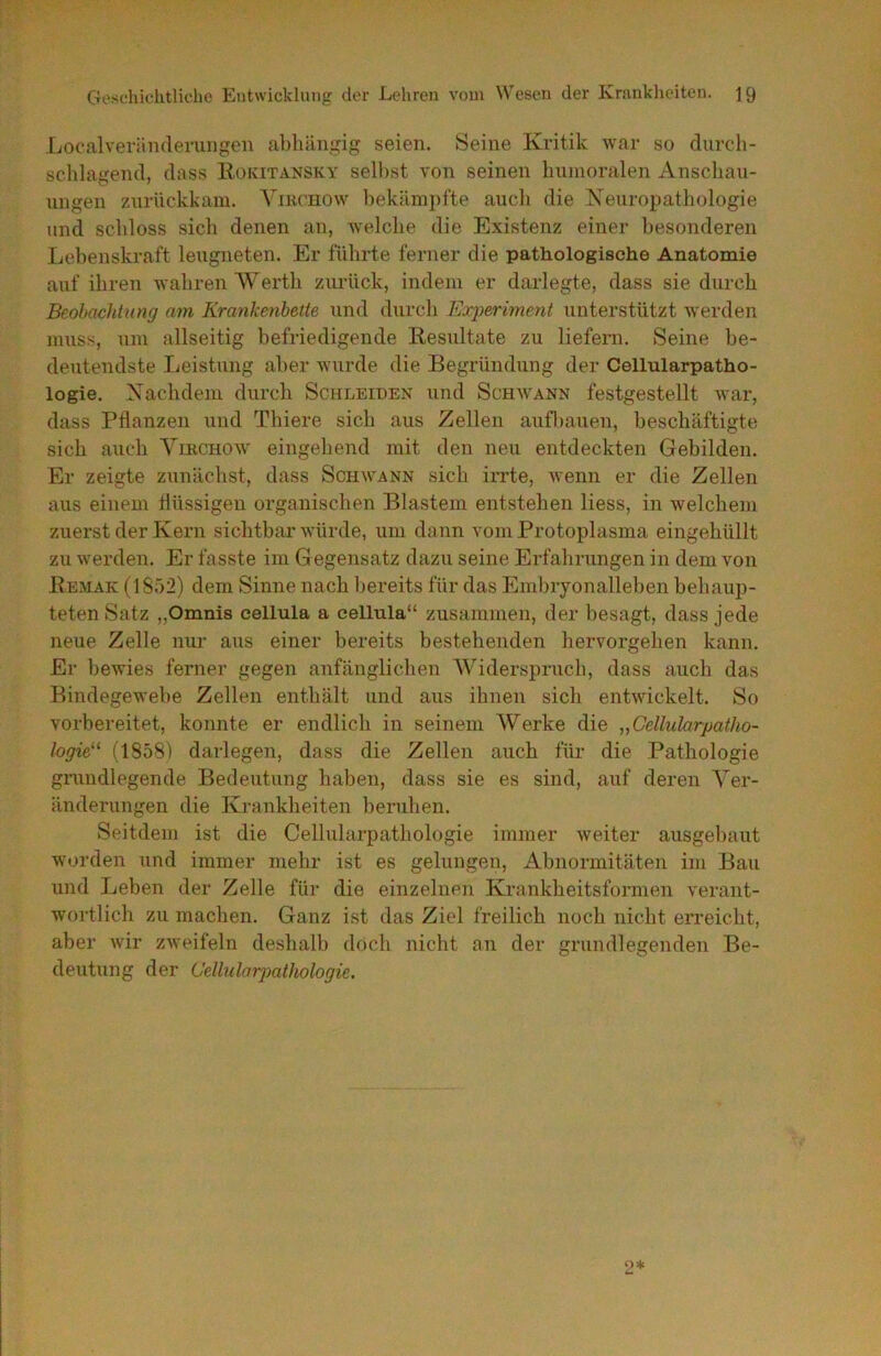 Localveründeruiigen abhängig seien. Seine Kritik war so durch- schlagend, dass Rokitansky seihst von seinen humoralen Anschau- ungen zurückkam. Yikchow bekämpfte auch die Xeuropathologie und schloss sich denen an, welche die Existenz einer besonderen Lebenskraft leugneten. Er führte ferner die pathologische Anatomie auf ihren wahren Werth ziu’ück, indem er darlegte, dass sie durch Beobachtung am Krankenhette und durch Experiment unterstützt Averden muss, um allseitig befriedigende Resultate zu liefern. Seine be- deutendste Leistung aber wurde die Begründung der Cellularpatho- logie. Nachdem durch Schleiden und Schwann festgestellt ivar, dass Pflanzen und Thiere sich aus Zellen aufliauen, beschäftigte sich auch Yikchow eingehend mit den neu entdeckten Gebilden. Er zeigte zunächst, dass Schwann sich irrte, ivenn er die Zellen aus einem flüssigen organischen Blastem entstehen Hess, in welchem zuerst der Kern sichtbar würde, um dann vom Protoplasma eingehüllt zu werden. Er fasste im G egensatz dazu seine Erfahrungen in dem von Remak (1S52) dem Sinne nach bereits für das Embryonalleben behaup- teten Satz „Omnis cellula a cellula“ zusammen, der besagt, dass jede neue Zelle nur aus einer bereits bestehenden hervorgehen kann. Er bewies ferner gegen anfänglichen Widerspruch, dass auch das Bindegewebe Zellen enthält und aus ihnen sich entwickelt. So vorbereitet, konnte er endlich in seinem Werke die „Cellularpatho- logie^‘ (1858) darlegen, dass die Zellen auch für die Pathologie grundlegende Bedeutung haben, dass sie es sind, auf deren Yer- änderungen die Krankheiten beruhen. Seitdem ist die Cellularpathologie immer weiter ausgebaut worden und immer mehr ist es gelungen, Abnormitäten im Bau und Leben der Zelle für die einzelnen Krankheitsformen verant- wortlich zu machen. Ganz ist das Ziel freilich noch nicht erreicht, aber wir zweifeln deshalb doch nicht an der grundlegenden Be- deutung der Cellularpathologie.