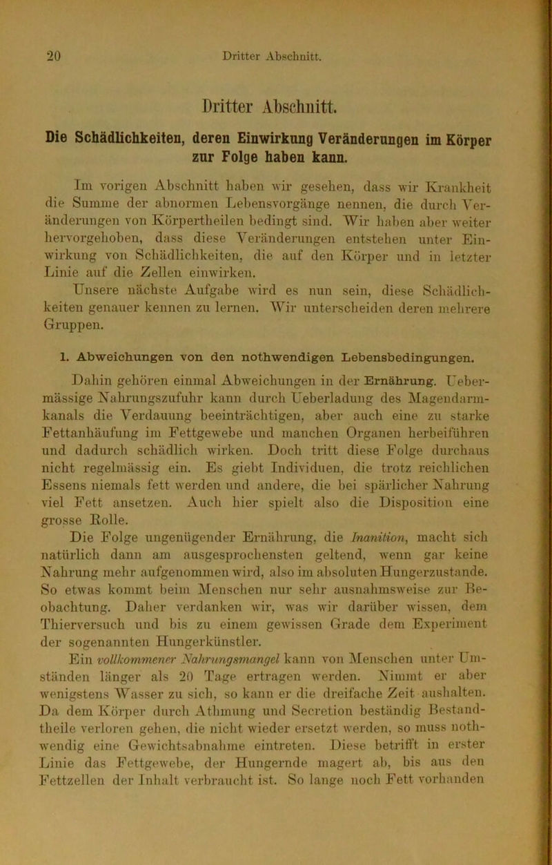 Dritter Abschnitt. Die Schädlichkeiten, deren Einwirkung Veränderungen im Körper zur Folge haben kann. Im vorigen Absclmitt haben wir gesehen, dass wir Krankheit die Summe der abnormen Lel)ensvorgänge nennen, die durcli A^er- änderiingen von Körpertheilen bedingt sind. AVir lialten aber weiter hervorgehoben, dass diese A'eränderungen entstehen unter Ein- wirkung von Schädlichkeiten, die auf den Körper und in letzter Linie auf die Zellen einwirken. Unsere nächste Aufgabe wird es nun sein, diese Schädlich- keiten genauer kennen zu lernen. AVir unterscheiden deren mehrere Gruppen. 1. Abweichungen von den nothwendigen Lebensbedingungen. Dahin gehören einmal Abweichungen in der Ernährung. Ueber- mässige Kahrungszufuhr kann durch Ueberladung des Alagendarm- kanals die A^erdauung beeinträchtigen, aber auch eine zu starke Fettanhäufung im Fettgewebe und manchen Organen herbeiführen und dadurch schädlich wirken. Doch tritt diese Folge durchaus nicht regelmässig ein. Es giebt Individuen, die trotz reichlichen Essens niemals fett werden und andere, die hei s])ärlicher Xahrung viel Fett ansetzen. Auch hier spielt also die Disposition eine grosse Bolle. Die Folge ungenügender Ernährung, die Inanition, macht sich natürlich dann am ausgesprochensten geltend, wenn gar keine Nahrung mehr aufgenommen wird, also im al)Soluten Hungerzustande. So etwas kommt beim Menschen nur sehr ausnahmsweise zur Be- obachtung. Daher verdanken wir, was wir darüber wissen, dem Thierversuch und bis zu einem geAvissen Grade dem Experiment der sogenannten Hungerkünstler. Ein vollkommener Nahrungsmangel kann von Alenschen unter Um- ständen länger als 20 Tage ertragen Averden. Nimmt er aber Avenigstens AV^asser zu sich, so kann er die dreifache Zeit aushalten. Da dem Körper durch Athmung und Secretion beständig Bestand- theile verloren gehen, die nicht wieder ersetzt werden, so muss noth- wendig eine Gewichtsabnahme eintreten. Diese betrifft in erster Linie das FettgcAvebe, der Hungernde magert ab, bis aus den Fettzellen der Inhalt verbraucht ist. So lange noch Fett Amrhanden