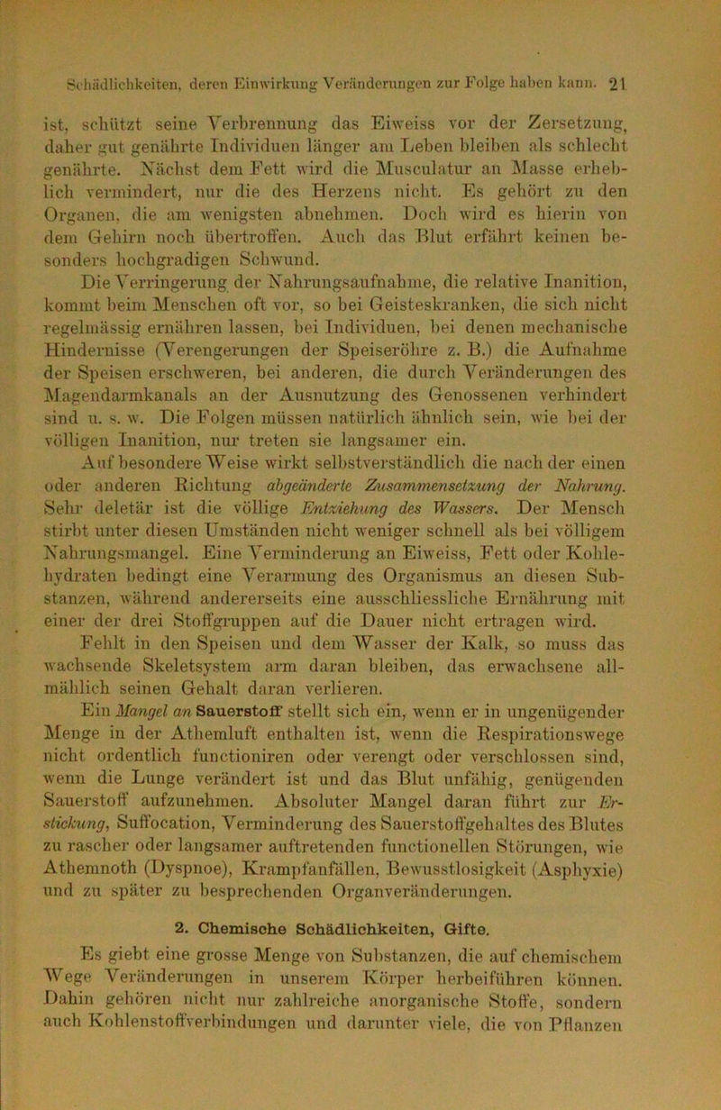 ist, schützt seine Yerbrennung das Eiweiss vor der Zersetzung, daher gut genährte Individuen länger am Leben bleiben als schlecht genährte. Xächst dem Fett wird die Musculatur an IMasse erheb- lich vermindert, nur die des Herzens nicht. Es gehört zu den Organen, die am wenigsten ahnehmen. Doch wird es hierin von dem Gehirn noch übertrolfen. Auch das Blut erfährt keinen be- sonders hochgradigen Schwund. Die Verringerung der Nahrungsaufnahme, die relative Inanition, kommt beim Menschen oft vor, so bei Geisteskranken, die sich nicht regelmässig ernähren lassen, bei Individuen, bei denen mechanische Hindernisse (Verengerungen der Speiseröhre z. B.) die Aufnahme der Speisen erschweren, bei anderen, die durch Veränderungen des IMagendarmkanals an der Ausnutzung des Genossenen verhindert sind u. s. w. Die Folgen müssen natürlich ähnlich sein, wie 1)ei der völligen Inanition, nur treten sie langsamer ein. Auf besondere Weise wirkt selbstverständlich die nach der einen oder anderen Richtung abgeäriderte Zusammensetxung der Nahrung. Sehr deletär ist die völlige Entxiehung des Wassers. Der Mensch stirbt unter diesen Umständen nicht weniger schnell als bei völligem Nahrungsmangel. Eine Verminderung an Eiweiss, Fett oder Kohle- hydraten bedingt eine Verarmung des Organismus an diesen Sub- stanzen, Avährend andererseits eine ausschliessliche Ernährung mit einer der drei Stoffgruppen auf die Dauer nicht ertragen wird. Fehlt in den Speisen und dem Wasser der Kalk, so muss das wachsende Skeletsystem arm daran bleiben, das erwaclisene all- mählich seinen Gehalt daran verlieren. Ein Mangel an Sauerstofi’ stellt sich ein, wenn er in ungenügender Menge in der Athemluft enthalten ist, wenn die Respirationswege nicht ordentlich fuuctioniren oder verengt oder verschlossen sind, wenn die Lunge verändert ist und das Blut unfähig, genügenden Sauerstoff aufzunehmen. Absoluter Mangel daran führt zur Er- stickung, Suffocation, Verminderung des Sauerstoffgehaltes des Blutes zu rascher oder langsamer auftretenden functionellen Störungen, wie Athemnoth (Dyspnoe), Krampfanfällen, Bewusstlosigkeit (Asphyxie) und zu später zu besprechenden Organveränderungen. 2. Chemische Schädlichkeiten, Gifte. Es giebt eine grosse Menge von Substanzen, die auf chemischem Wege A^eränderungen in unserem Körper herbei führen können. Dahin gehören nicht nur zahlreiche anorganische Stoffe, sondern auch KohlenstoftVerbindungen und darunter viele, die von Pflanzen