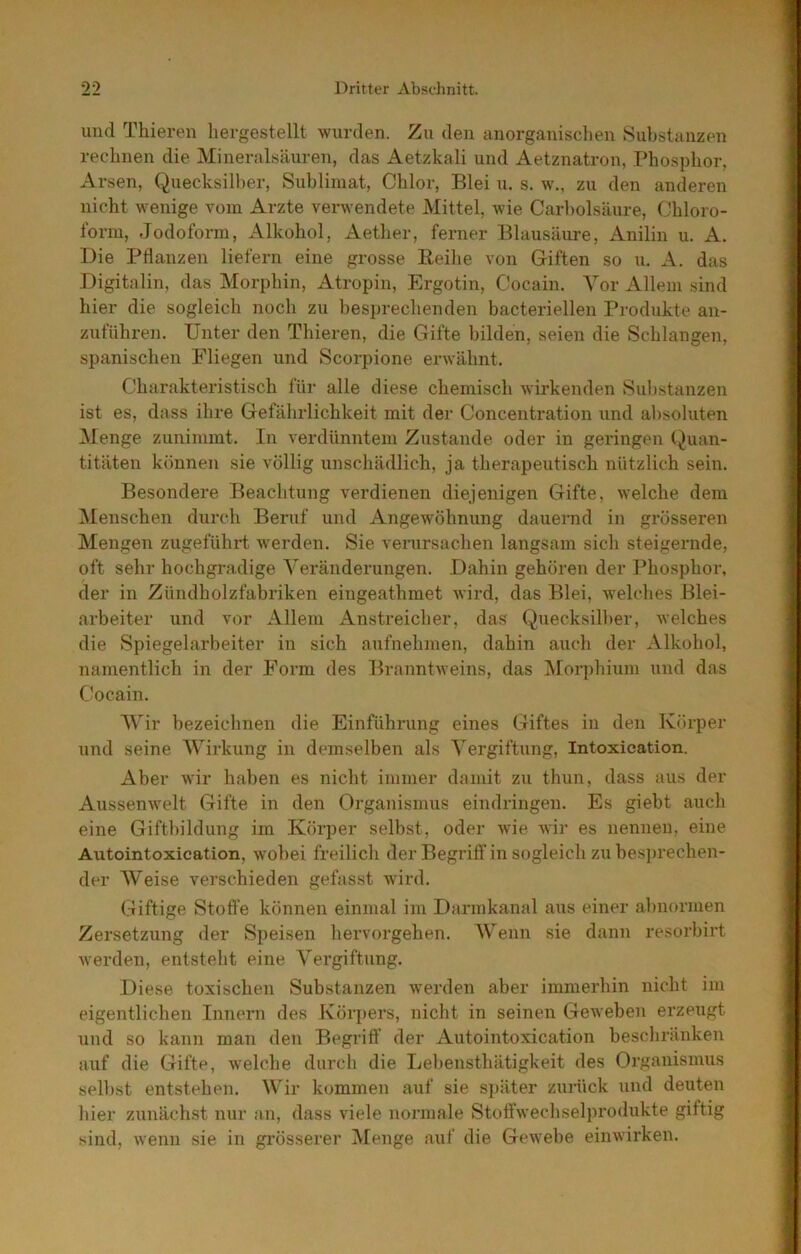 und Thieren hergestellt wurden. Zu den anorganischen Substanzen rechnen die Mineralsäuren, das Aetzkali und Aetznatron, Phosphor, Arsen, Quecksill)er, Sublimat, Chlor, Blei u. s. w., zu den anderen nicht wenige vom Arzte verwendete Mittel, Avie Carl)olsäure, Chloro- form, Jodoform, Alkohol, Aether, ferner Blausäure, Anilin u. A. Die Ptlanzen liefern eine grosse Reilie von Giften so u. A. das Digitalin, das Morphin, Atropin, Ergotin, Cocain. A^or Allem sind hier die sogleich noch zu besi)rechenden bacteriellen Produkte an- zuführen. Unter den Thieren, die Gifte bilden, seien die Schlangen, spanischen Fliegen und Scorpione erwähnt. Charakteristisch für alle diese chemisch Avirkenden Substanzen ist es, dass ihre Gefälirlicbkeit mit der Concentration und absoluten Alenge zunimmt. In verdünntem Zustande oder in geringen (Quan- titäten können sie völlig unschädlich, ja therapeutisch nützlich sein. Besondere Beachtung verdienen diejenigen Gifte, Avelche dem Menschen durch Beruf und Angewöhnung dauernd in grösseren Mengen zugeführt werden. Sie verursachen langsam sich steigernde, oft sehr hochgradige Veränderungen. Dahin gehören der Phosphor, der in Zündholzfabriken eingeathmet Avird, das Blei, Avelches Blei- arbeiter und vor Allem Anstreicher, das Quecksilber, Avelches die Spiegelarbeiter in sich aufnehmen, dahin auch der Alkohol, namentlich in der Form des BranntAveins, das Morphium und das Cocain. AVir bezeichnen die Einführung eines Giftes in den Körper und seine AA'irkung in demselben als A'ergiftung, Intoxication. Aber Avir haben es iiicht immer damit zu thun, dass aus der AusseiiAvelt Gifte in den Organismus eindringen. Es giebt auch eine Giftbildung im Körper selbst, oder Avie Avir es nennen, eine Autointoxication, Avobei freilich der Begriff in sogleich zubes])rechen- der AVeise A’^erschieden gefasst wird. Giftige Stoffe können einmal im Darmkanal aiis einer abnormen Zersetzung der Speisen hervorgeben. AVenn sie dann resorbirt Averden, entsteht eine A^^ergiftung. Diese toxischen Substanzen werden aber immerhin nicht im eigentlichen Innern des Körpers, nicht in seinen GeAveben erzeugt und so kann man den Begriff der Autointoxication beschränken auf die Gifte, Avelche durch die Lebensthätigkeit des Organismus selbst entstehen. AVir kommen auf sie s])äter zurück und deuten hier zunächst nur an, dass viele normale StoffAvechselprodukte giftig sind, Avenn sie in grösserer Alenge auf die GeAvebe einAvirken.
