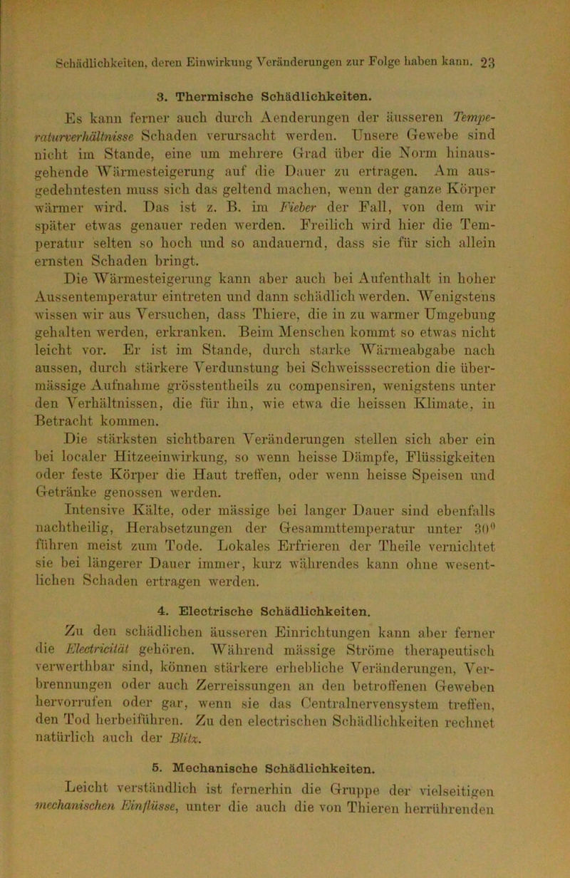 3. Thermische Schädlichkeiten. Es kann fernei- auch durch Aenderungen der äusseren Tempe- raiurverhältmsse Schaden veriu'saclit werden. Unsere Gewebe sind nicht im Stande, eine um mehrere Grad ül)er die Noimi hinaus- gehende Wärmesteigerung auf die Dauer zu ertragen. Am aus- gedehntesten muss sich das geltend machen, wenn der ganze Körper wärmer wird. Das ist z. B. im Fieber der Fall, von dem wir später etwas genauer reden werden. Freilich wird hier die Tem- peratur selten so hoch imd so andauemd, dass sie für sich allein ernsten Schaden bringt. Die Wärmesteigerung kann aber auch hei Aufenthalt in hoher Aussentemperatur eintreten und dann schädlich werden. AVenigstens wissen wir aus Versuchen, dass Thiere, die in zu warmer Umgebung gehalten werden, erkranken. Beim Menschen kommt so etAvas nicht leicht vor. Er ist im Stande, durch starke AVärmeabgabe nach aussen, durch stärkere A'erdunstung bei Schweisssecretion die über- mässige Aufnahme grösstentheils zu compensiren, wenigstens unter den A'erhältnissen, die für ihn, wie etwa die heissen Klimate, in Betraclit kommen. Die stärksten sichtbaren A'eränderungen stellen sich aber ein hei localer Hitzeeimvirkung, so wenn heisse Dämpfe, Flüssigkeiten oder feste Körper die Haut tretfen, oder Avenn heisse Speisen und Getränke genossen Averden. Intensive Kälte, oder mässige hei langer Dauer sind ebenfalls naclitheilig, Herabsetzungen der Gesammttemperatur unter 30** führen meist zum Tode. Lokales Erfrieren der Theile vernichtet sie bei längerer Dauer immer, kurz Avährendes kann ohne Avesent- lichen Schaden ertragen werden. 4. Electrische Schädlichkeiten. Zu den schädlichen äusseren Einrichtungen kann aber ferner «lie Flectricität gehören. Während mässige Ströme therapeutisch verAvertlibar sind, können stäi’kere erhe])liche Veränderungen, Ver- brennungen oder auch Zerreissungen an den ])etroffenen GeAveben hervorrufen oder gar, Avenn sie das Gentrainervensystem tretfen, den Tod herbeiführen. Zu den electrischen Schädlichkeiten rechnet natürlich aucli der Blitz. 5. Mechanische Schädlichkeiten. Leicht verständlich ist fernerhin die Gru])pe der vielseitigen mechanischen P/infl.üsse, unter die auch die von Thieren herrührenden