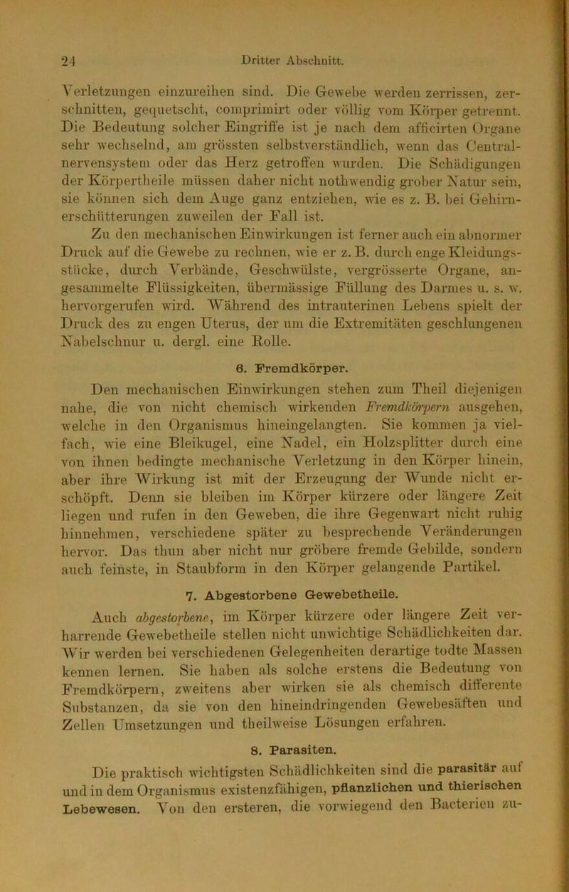 Verletzungen einzureihen sind. Die Gewel)e werden zerrissen, zer- schnitten, gequetsclit, coinprünirt oder völlig vom Körper getrennt. Die Bedeutung solcher Eingriffe ist je nach dem afficirten Organe sehr wechselnd, am grössten selhstverständlich, wenn das Central- nervensysteiu oder das Herz getroffen wurden. Die Schädigungen der Körpertheile müssen daher nicht iiothwendig grober Natur sein, sie können sich dem Auge ganz entziehen, wie es z. B. hei Gehirn- erschütterungen zuweilen der Fall ist. Zu den mechanischen Einwirkungen ist ferner auch ein abnormer Druck auf die G ewebe zu rechnen, wie er z. B. durch enge Kleidungs- stücke, diu’ch Verbände, Geschwülste, vergrösserte Organe, an- gesammelte Flüssigkeiten, übermässige Füllung des Darmes u. s. w. hervorgerufen ward. Während des intrauterinen Lebens spielt der Druck des zu engen Uterus, der um die Extremitäten geschlungenen Nabelschnur u. dergl. eine Rolle. 6. Fremdkörper. Den mechanischen Einwirkungen stehen zum Theil diejenigen nahe, die von nicht chemisch wirkenden Fremdkörpern ausgehen, w'elche in den Organismus hineingelangten. Sie kommen ja viel- fach, wie eine Bleikugel, eine Nadel, ein Holzsplitter durch eine von ihnen bedingte mechanische Verletzung in den Körper hinein, aber ihre Wirkung ist mit der Erzeugung der AVimde nicht er- schöpft. Denn sie bleiben im Körper kürzere oder längere Zeit liegen und rufen in den Gew'ehen, die ihre Gegenwart nicht ruhig hinnehmen, verschiedene später zu besprechende Veränderungen hervor. Das thiin aber nicht nur gröbere fremde Gebilde, sondern auch feinste, in Staubform in den Köi-per gelangende Partikel. 7. Abgestorbene Gewebetheile. Auch abgestorbene, im Körper kürzere oder längere Zeit ver- harrende Gew^ebetheile stellen nicht unwichtige Schädlichkeiten dar. AVir werden bei verschiedenen Gelegenheiten derartige todte Massen kennen lernen. Sie haben als solche erstens die Bedeutung von Fremdkörpern, zweitens aber wirken sie als chemisch differente Substanzen, da sie von den hineindringenden Gewebesäften und Zellen Umsetzungen und theilw'eise Lösungen erfahren. 8. Parasiten. Die praktisch wuchtigsten Schädlichkeiten sind die parasitär auf und in dem Organismus existenzfähigen, pflanzlichen und thierischen Lebewesen. Von den ersteren, die vorwiegend den Bacteiien zu-