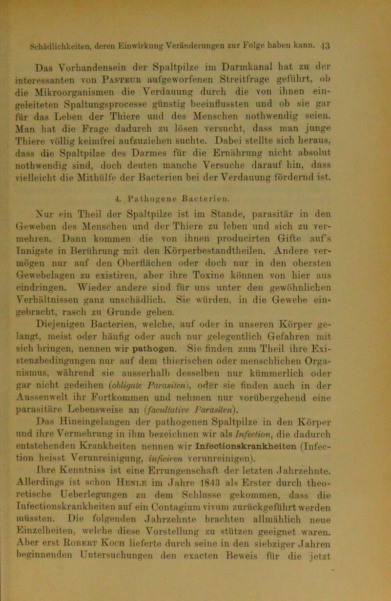 Das Vorhandensein der Spaltpilze im Darmkanal hat zu der interessanten von Pasteüe aufgeworfenen Streitfrage geführt, ob die Mikroorganismen die Verdauung durch die von ihnen ein- geleiteten Spaltungsprocesse günstig beeinflussten und ob sie gar für das Lehen der Thiere und des Menschen nothwendig seien. Man hat die Frage dadurch zu lösen versucht, dass man junge Thiere völlig keimfrei aufzuziehen suchte. Dabei stellte sich heraus, dass die Spaltpilze des Darmes für die Ernährung nicht absolut nothwendig sind, doch deuten manche Versuche darauf hin, dass vielleicht die Mithülfe der Bacterien bei der Verdauung fördernd ist. 4. Pathogene Bacterien. Nur ein Theil der Spaltpilze ist im Stande, parasitär in den Geweben des IMenschen und der Thiere zu leben und sich zu ver- mehren. Dann kommen die von ihnen producirten Gifte aufs Innigste in Berührung mit den Körperbestandtheilen. Andere ver- mögen nur auf den Obertiächen oder doch nur in den obersten Gewebelagen zu existiren, aber ihre Toxine können von hier aus eindringen. Wieder andere sind für uns unter den gewöhnlichen Verhältnissen ganz unschädlich. Sie würden, in die Gewebe ein- gehracht, rasch zu Grunde gehen. Diejenigen Bacterien, welche, auf oder in unseren Körper ge- langt, meist oder häufig oder auch nur gelegentlich Gefahren mit sich bringen, nennen wir pathogen. Sie finden zum Theil ihre Exi- stenzbedingungen nur auf dem thierischen oder menschlichen Orga- nismus, während sie ausserhalb desselben nur kümmerlich oder gar nicht gedeihen {obligate Parasiten), oder sie finden auch in der Aussenwelt ihr Fortkommen und nehmen nur vorübergehend eine parasitäre Lebensweise an (facultative Parasiten). Das Hineingelangen der pathogenen Spaltpilze in den Körper und ihre Vermehrung in ihm bezeichnen wir ü\s, Infection, die dadurch entstehenden Krankheiten nennen wir Infeetionskrankheiten (Infec- tion heisst Verunreinigung, infwiren verunreinigen). [lire Kenntniss ist eine Errungenschaft der letzten Jahrzehnte. Allerdings ist schon Henle im Jahre 1843 als Erster durch theo- retische üeberlegtingen zu dem Schlüsse gekommen, dass die Infeetionskrankheiten auf ein Conta gium vivum zurückgeführt werden müssten. Die folgenden Jahrzehnte brachten allmählich neue Einzelheiten, welche diese Vorstellung zu stützen geeignet waren. Aber erst Robert Koch lieferte durch seine in den siebziger Jahren beginnenden Untersuchungen den exacten Beweis für die jetzt