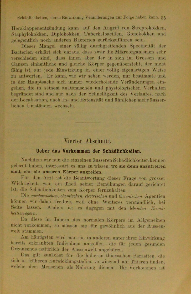 Herzklappeiieutzündiing kann auf den Angriff von Streptokokken, Staphylokokken, Diplokokken, Tuberkelbacillen, Gonokokken und gelegentlich noch anderen Bacterien zurückzuführen sein. Dieser Mangel einer völlig durchgreifenden Specificität der Bacterien erklärt sich daraus, dass zwar die Miki-oorganisnien sehr verschieden sind, dass ihnen aber der in sich im Grossen und Ganzen einheitliche und gleiche Körper gegenübersteht, der nicht fähig ist, auf jede Einwirkung in einer völlig eigenartigen Weise zu antworten. Er kann, wie wir sehen werden, nur bestimmte und in der Hauptsache sich immer wiederholende Veränderungen ein- gehen, die in seinem anatomischen und physiologischen Verhalten begi’ündet sind und nur nach der Schnelligkeit des Verlaufes, nach der Localisation, nach In- und Extensität und ähnlichen mehr äusser- lichen Umständen wechseln. Vierter AbscliLitt. Ueber das Vorkommen der Schädlichkeiten. Kachdem wir nun die einzelnen äusseren Schädlichkeiten kennen geleimt haben, interessirt es uns zu wissen, wo sie denn anzutrefifen sind, ehe sie unseren Körper angreifen. Für den Arzt ist die Beantwortung dieser Frage von grosser Wichtigkeit, weil ein Theil seiner Bemühungen darauf gerichtet ist, die Schädlichkeiten vom Körper fernzuhalten. Die mechanischen, chemischen, eleclrischen und thermischen Agentien können wir dabei freilich, weil ohne Weiteres verständlich, bei Seite lassen. Anders ist es dagegen mit den lebenden Kronk- heitseiTegern. Da diese im Innern des normalen Körpers im Allgemeinen nicht Vorkommen, so müssen sie für gewöhnlich aus der Aussen- welt stammen. Am häufigsten wird man sie in anderen unter ihrer Einwirkung bereits erkrankten Individuen antreffen, die für jeden gesunden Organismus natürlich der Aussenwelt angehören. Das gilt zunächst für die höheren thierischen Parasiten, die sich in früheren Entwicklungstadien vorwiegend auf Thieren finden, welche dem Menschen als Nahrung dienen. Ihr Vorkommen ist
