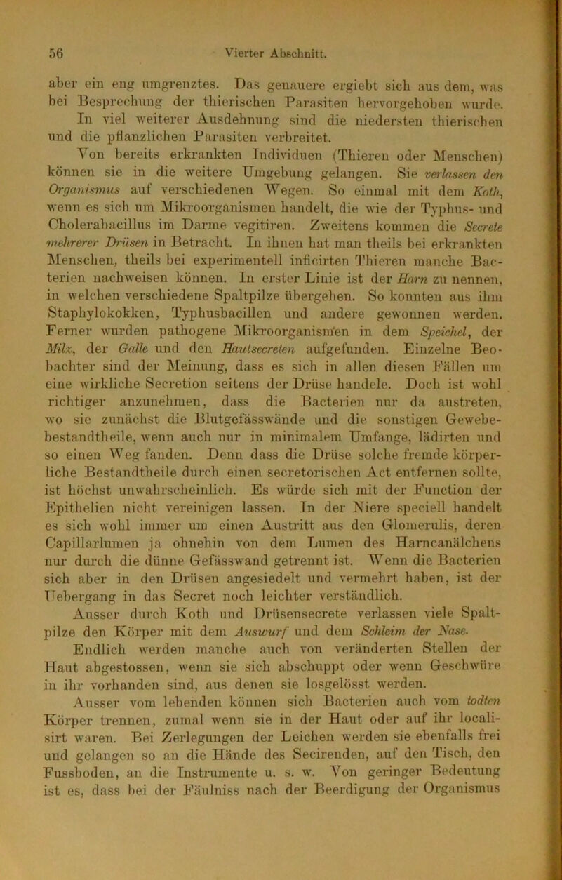 aber ein eng umgrenztes. Das genauere ergiebt sieb aus dem, was bei Besprechung der thierischen Parasiten bervorgehoben wurde. In viel weiterer Ausdehnung sind die niedersten thierischen und die ptlanzlichen Parasiten verbreitet. Von bereits erkrankten Individuen (Thieren oder Menschen) können sie in die weitere Umgebung gelangen. Sie verlassen den Organismus auf verschiedenen Wegen. So einmal mit dem Koih, wenn es sich um Mikroorganismen handelt, die wie der Typhus- und Cholerabacillus im Darme vegitiren. Zweitens kommen die Secrete mehrerer Drüsen in Betracht. In ihnen hat man theils bei erkrankten Menschen, theils hei experimentell inficirten Thieren manche Bac- terien nachweisen können. In erster Linie ist der Harn zu nennen, in welchen verschiedene Spaltpilze übergehen. So konnten aus ihm Staphylokokken, Typhusbacillen und andere gewonnen werden. Ferner wurden pathogene Mikroorganism'en in dem Speichel, der Milz, der Galle und den Hautsccreten aufgefunden. Einzelne Beo- bachter sind der Meinung, dass es sich in allen diesen Fällen um eine wirkliche Secretion seitens der Drüse handele. Doch ist wohl richtiger anzunehmen, dass die Bacterien nur da austreten, wo sie zunächst die Blutgefässwände und die sonstigen Gewehe- bestandtheile, wenn auch nur in minimalem Umfange, lädirten und so einen Weg fanden. Denn dass die Drüse solche fremde körper- liche Bestandtheile durch einen secretorischen Act entfernen sollte, ist höchst unwahrscheinlich. Es würde sich mit der Function der Epithelien nicht vereinigen lassen. In der Niere speciell handelt es sich wohl immer um einen Austritt aus den Glomerulis, deren Capillarlumen ja ohnehin von dem Lumen des Harncanälchens nur durch die dünne Gefässwand getrennt ist. Wenn die Bacterien sich aber in den Drüsen angesiedelt und vermehrt haben, ist der Uehergang in das Secret noch leichter verständlich. Ausser durch Koth und Drüsensecrete verlassen viele Spalt- pilze den Körper mit dem Auswurf und dem Schleim der Nase. Endlich werden manche auch von veränderten Stellen der Haut abgestossen, wenn sie sich abschuppt oder wenn Geschwüre in ihr vorhanden sind, aus denen sie losgelösst werden. Ausser vom lebenden können sich Bacterien auch vom iodlm Körper trennen, zumal wenn sie in der Haut oder auf ihr locali- sirt waren. Bei Zerlegungen der Leichen werden sie ebenfalls frei und gelangen so an die Hände des Secirenden, auf den Tisch, den Fusshoden, an die Instrumente u. s, w\ Von geringer Bedeutung ist es, dass hei der Fäulniss nach der Beerdigung der Organismus