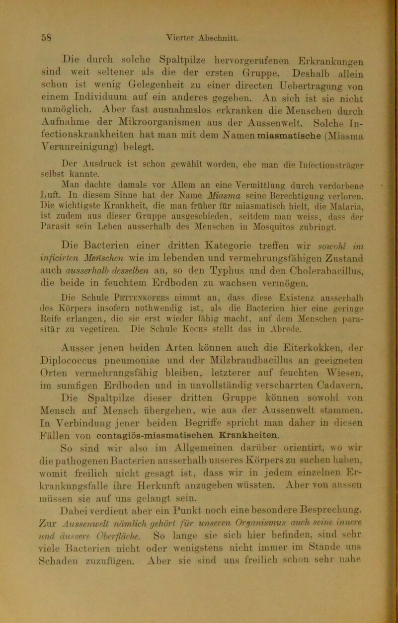 Die durch solche Spaltpilze hervorgerufeneu Erkrankungen sind weit seltener als die der ersten Gruppe. Deshalb allein schon ist wenig Gelegenheit zu einer directen üehertragung von einem Individuum auf ein anderes gegel)en. An sich ist sie nicht unmöglich. Aber fast ausnahmslos erkranken die Menschen durch Aufnahme der Mikroorganismen aus der Aussenwelt. Solche fn- tectionskrankheiten hat man mit dem Namen miasmatische {^liasma Veninreinigung) belegt. Der Ausdruck ist schon gewühlt worden, ehe man die Intectionsträger selbst kannte. ^lan dachte damals vor Allem an eine Vermittlung durch verdorbene Luft. In diesem Sinne hat der Name Miasma seine Berechtigung verloren. Die wichtigste Krankheit, die man früher für miasmatisch hielt, die Malaria, ist zudem aus dieser Gruppe ausgeschieden, .seitdem man weiss, da.ss der Parasit sein Leben ausserhalb des Menschen in Mosrpiitos zubringt. Die Bacterien einer dritten Kategorie treffen wir sou-uhl hn inficirten Menschen wie im lebenden und vennehrungsfähigen Zustand auch ausserhalb desselben an, so den Typhus und den Cholerabacillus, die beide in feuchtem Erdboden zu wachsen vermögen. Die Schule Pettknkofeks nimmt an, dass diese Existenz ausserhalb des Körpers insofern nothwendig ist, als die Bacterien hier eine geringe Keife erlangen, die sie erst wieder fähig macht, auf dem Men.schen jiara- sitär zu vegetiren. Die Schule Korns stellt das in Abrede. Ausser jenen beiden Arten können auch die Eiterkokken, der Diplococcus pneumoniae und der Milzbrandbacillus an geeigneten Orten vermehrungsfäbig bleiben, letzterer auf feuchten Wiesen, im sumtigen Erdboden und in unvollständig verscharrten Cadavern. Die Spaltpilze dieser dritten Gruj>pe können sowohl von Mensch auf Alensch übergehen, wie aus der Aussenwelt stammen. Tn Verbindung jener beiden Begriffe spricht man dahei- in diesen Fällen von eontagiös-miasmatischen Krankheiten. So sind wir also im Allgemeinen darüber orientirt, wo wir die pathogenenBacterien ausserhalb unseres Köri)ers zu suchen haben, womit freilich nicht gesagt ist, dass wir in jedem einzelnen Er- krankungsfalle ihre Herkunft anzugeben wüssten. Aber von aussen müssen sie auf uns gelangt sein. Dabei verdient aber ein Punkt noch eine besondere Besprechung. Zur Aussenwelt nämlich gehört für unseren Organismus auch seine innere and änssn'e Oberfläche. So lange sie sich hier betinden, sind sehr viele Bacterien nicht oder wenigstens nicht immer im Stande uns Schaden zuzufügen. Aber sie sind uns freilich sclion sehr nahe