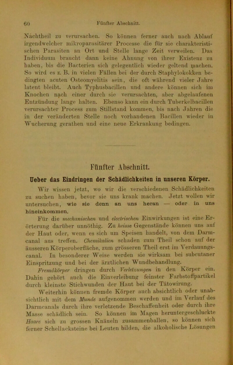 Näclitheil zu verursaclien. So können ferner auch nach Ablauf irgendwelcher niikroparasitärer Processe die für sie charakteristi- schen Parasiten an Ort und Stelle lange Zeit verweilen. Das Individuum braucht dann keine Ahnung von ihrer Existenz zu haben, bis die Racterien sich gelegentlich wieder geltend yiachen. So wird es z. B. in vielen Fällen bei der durch Staphylokokken be- dingten acuten Osteomyelitis sein, die oft während vieler Jahre latent bleibt. Auch Typhusbacillen und andere können sich im Knochen nach einer diu-ch sie verursachten, aber ahgelaufenen Entzündung lange halten. Ebenso kann ein durch Tuberkelbacillen verursachter Process zum Stillstand kommen, bis nach Jahren die in der veränderten Stelle noch vorhandenen Bacillen wieder in AVucherung gerathen und eine neue Erkrankung bedingen. Fünfter Abschnitt. üeber das Eindringen der Schädlichkeiten in unseren Körper. Wir wissen jetzt, wo wir die verschiedenen Schädlichkeiten zu suchen haben, bevor sie uns krank machen. Jetzt wollen wir untersuchen, wie sie denn an uns heran — oder in uns hineinkommen. Für die mechanischen und electnschen Einwirkungen ist eine Er- örterung darüber unnöthig. Zu heisse Gegenstände können uns auf der Haut oder, wenn es sich um Speisen handelt, von dem Darm- canal aus tretfen. Chcmilcalien schaden zum Theil schon auf der äusseren Körperoberfläche, zum grösseren Theil erst im Yerdauungs- canal. In besonderer Weise werden sie wirksam bei subcutaner Einspritzung und bei der ärztlichen Wundbehandlung. Fremdkörper dringen durch Veiietxungen in den Körper ein. Dahin gehört auch die Einverleibung feinster Farbstoflpartikel durch kleinste Stichwunden der Haut bei der Tätowirung. Weiterhin können fremde Körper auch absichtlich oder unab- sichtlich mit dem Munde aufgenommen werden und im \ erlaut des Darmcanals durch ihre verletzende Beschaftenheit oder durch ihre Masse schädlich sein. So können im INfagen heruntergeschluckte Haare sich zu grossen Knäueln zusammenballen, so können sich ferner Schellacksteine bei Leuten bilden, die alkoholische Lösungen