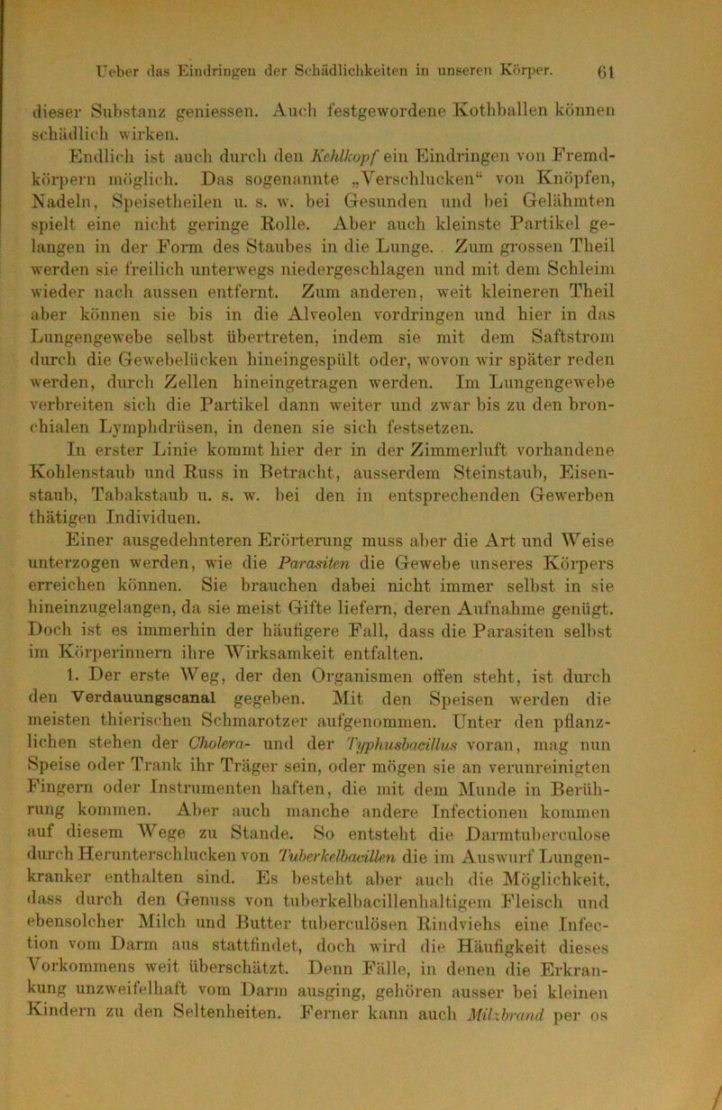 dieser Substanz geniessen. Audi festgewordene Kotliballen können schädlich wirken. Endlich ist auch durch den Kehlkopf ein Eindringen von Fremd- körpern möglich. Das sogenannte „Verschlucken“ von Knöpfen, Nadeln, Speisetheilen u. s. w. bei Gesunden und bei Gelähmten spielt eine nicht geringe Rolle. Aber auch kleinste Partikel ge- langen in der Form des Staubes in die Lunge. Zum grossen Theil werden sie freilich unterwegs niedergeschlagen und mit dem Schleim wieder nach aussen entfernt. Zum anderen, weit kleineren Theil aber können sie bis in die Alveolen Vordringen und hier in das Lungengewebe selbst übertreten, indem sie mit dem Saftstrom durch die Gewebelücken hineingespült oder, wovon wir später reden werden, durch Zellen hineingetragen werden. Im Lungengewebe verbreiten sich die Partikel dann weiter und zwar bis zu den bro7i- chialen Lymphdrüsen, in denen sie sich festsetzen. In erster Linie kommt hier der in der Zimmerluft vorhandene Kohlenstaub und Russ in Betracbt, ausserdem Steinstaub, Eisen- statib, Tabakstaub u. s. w. bei den in entsprechenden Gewerben thätigen Individuen. Einer ausgedehnteren Erörterung muss aber die Art und Weise unterzogen werden, wie die Parasiten die Gewebe unseres Körpers erreichen können. Sie brauchen dabei nicht immer selbst in sie hineinzugelangen, da sie meist Gifte liefern, deren Aufnahme genügt. Doch ist es immerhin der häutigere Pall, dass die Parasiten selbst im Körperinnern ihre Wirksamkeit entfalten. 1. Der erste Weg, der den Organismen offen steht, ist durch den Verdauungscanal gegeben. Mit den Speisen werden die meisten thierischen Schmarotzer aufgenummen. Unter den pflanz- lichen stehen der Cholera- und der Typhusbacillus voran, mag nun Speise oder Trank ihr Träger sein, oder mögen sie an verunreinigten Fingern oder Instrumenten haften, die mit dem Munde in Berüh- rung kommen. Aber auch manche andere Infectionen kommen auf diesem Wege zu Stande. So entsteht die Darmtuberculose durch Herunterschlucken von Tuherkelbacillen die im Auswurf Lungen- kranker enthalten sind. Es besteht aber auch die Möglichkeit, dass durch den Genuss von tuberkelbacillenbaltigem Fleisch und ebensolcher Milch und Butter tuberculösen Rindviehs eine Infec- tion vom Darm aus stattfindet, doch wird die Häufigkeit dieses Vorkommens weit überschätzt. Denn Fälle, in denen die Erkran- kung unzweifelhaft vom Darm ausging, gehören ausser bei kleinen Kindern zu den Seltenheiten. Ferner kann auch Milxhrand per os
