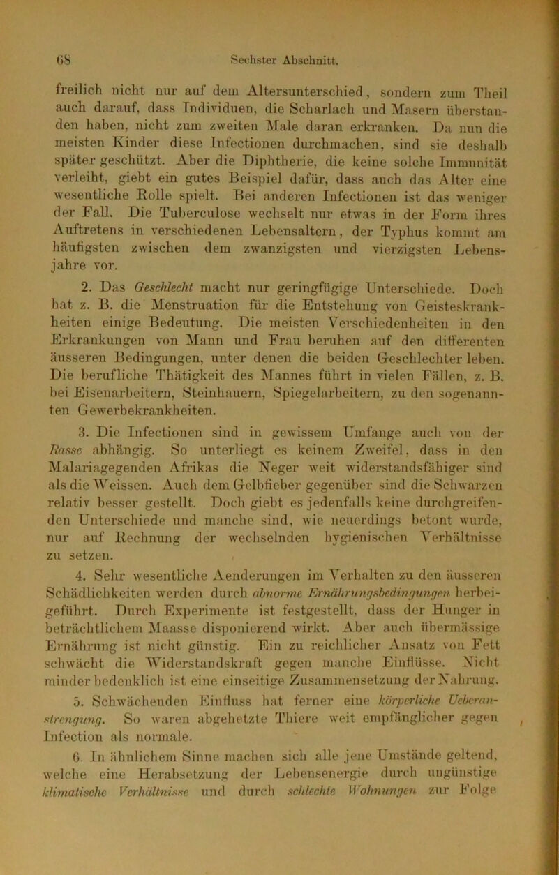 freilich nicht nur auf dem Altersunterschied, sondern zum Theil auch darauf, dass Individuen, die Scharlach und Masern überstan- den haben, nicht zum zweiten Male daran erkranken. J)a nun die meisten Kinder diese Infectionen durchmachen, sind sie deshalb später geschützt. Aber die Diphtherie, die keine solche Immunität verleiht, giebt ein gutes Beispiel dafür, dass auch das Alter eine w'esentliche Bolle spielt. Bei anderen Infectionen ist das weniger der Fall. Die Tuberculose wechselt nur etwas in der Form ihres Auftretens in verschiedenen Lebensaltern, der Typhus kommt am häufigsten zwischen dem zwanzigsten und vierzigsten Lebens- jahre vor. 2. Das Geschlecht macht nur geringfügige Unterschiede. Doch hat z. B. die Menstruation für die Entstehung von Geisteskrank- heiten einige Bedeutung. Die meisten Verschiedenheiten in den Erkrankungen von Mann und Frau beruhen auf den differenten äusseren Bedingungen, unter denen die beiden Geschlechter leben. Die berufliche Thätigkeit des Mannes führt in vielen Fällen, z. B. bei Eisenarl)eitern, Steinhauern, Spiegelarbeitern, zu den sogenann- ten Gewerbekrankheiten. 3. Die Infectionen sind in gewissem Umfange auch von der Hasse abhängig. So unterliegt es keinem Zweifel, dass in den Malariagegenden Afrikas die Heger weit widerstandsfähiger sind als die Weissen. Aiich dem Gelbfieber gegenüber sind die Schwarzen relativ besser gestellt. Doch giebt es jedenfalls keine durchgreifen- den Unterschiede und manche sind, wie neuerdings betont wurde, nur auf Bechnung der wechselnden hygienischen Verhältnisse zu setzen. 4. Sehr wesentliclie Aenderungen im Verhalten zu den äusseren Schädlichkeiten werden durch abnorme Ernährungsbedingungm herbei- geführt. Durch Experimente ist festgestellt, dass der Hunger in beträchtlicliem Maasse dis])onierend wirkt. Aber auch übermässige Ernälirung ist nicht günstig. Ein zu reichlicher Ansatz von Fett schwächt die Widerstandski’aft gegen manche Einflüsse. Xiclit minder bedenklich ist eine einseitige Zusammensetzung derXalirung. 5. Schwächenden Einfluss hat ferner eine körperliche Ueberan- strcngung. So waren abgehetzte Thiere weit empfänglicher gegen Infection als normale. 0. In ähnlichem Sinne machen sich alle jene Umstände geltend, welche eine Herabsetzung der Lebensenergie durcli ungünstige klimatische Verhältnisse und durch schlechte Wohnungen zur Folge