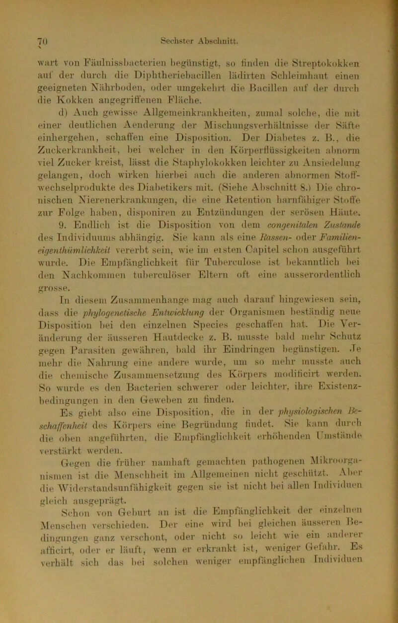 wart von Fäuluissltacterien begünstigt, so finden die Streptokokken ani' der durch die Diplitheriel)acillen lädirten Schleimliaut einen geeigneten ISriilirl)oden, oder uingekelii-f die Bacillen auf der durch die Kokken angegriti’enen Fläche. d) Auch gewisse Allgeineinkrankheiten, zumal solche, die mit einei’ dentlichen Aenderung der Mischungsverhältnisse iler Säfte einhergehen, schaffen eine Disposition. Der Diabetes z. B., die Zuckerkrankheit, hei welcher in den Ivörperflüssigkeiten abnorm viel Zucker kreist, lässt die Staphylokokken leichter zu Ansiedelung gelangen, doch wirken hierbei auch die anderen ahmnunen Stoff- Avechselprodukte des Diabetikers mit. (Siehe Abschnitt 8.) Die chro- nischen Nierenerkranknngen, die eine Betention harnfiUiigei’ Stoffe zur Folge haben, disj)oniren zu Entzündungen der serösen Däiite. 9. Endlitdi ist die Disposition von dem congenitalen Zustande des Individuums abhängig. Sie kann als eine Rassen- oder FamiUen- eigenthümlichkeit vererbt sein, wie im eisten Cajiitel schon ausgeführt wurde. Die Empfänglichkeit für Tnherculose ist bekanntlich hei den Nachkommen tuhercnlöser Eltern oft eine ausserordentlich grosse. Tn diesem Zusammenhänge mag auch darauf hingewiesen sein, dass die phylogenetische Entwicklung iler Organismen beständig neue Disposition hei den einzelnen Species geschallen hat. Die Ver- änderung der äusseren Hautdecke z. B. musste bald mehr Schutz gegen Parasiten gewähren, bald ihr Eindringen begünstigen. Je mehr die Nahrung eine andere wurde, um so mehr musste auch die chemische Zusammensetzung des Körjiers moditicirt werden. So wurde es den Bacterien schwerer oder leichter, ihre Existenz- hedingnngen in den Geweben zu finden. Es gieht also eine Disjiosition, die in der physiologüchen Be- schaffenheit <les Körpers eine Begrümlung findet. Sie kann durch die oben angeführten, die Empfänglichkeit erhöhenden Umstände verstärkt werden. Gegen die früher namhaft gemachten ])athogenen Mikroorga- nismen ist die :\lenschheit im Allgemeinen nicht geschützt. Alu'r die Widerstandsunfähigkeit gegen sie ist nicht hei allen Individuen gleich ausgeprägt. Schon von Gehurt an ist die Empfänglichkeit der einzelnen :\lenschen verschieden. Der eine wird hei gleichen äusseren Be- dingungen ganz verschont, oder nicht so leicht wie ein andeiei afticirt, oder er läuft, wenn er erkrankt ist, weniger Gefahr. Es verhält sich das hei sidchen weniger emplanglichen Individuen