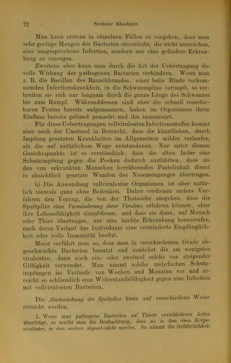 IVIan kann erstens in einzelnen Fällen so Vorgehen, dass man sehr geringe Mengen der Bacterien einverleiht, die nicht ausreichen, eine ausgesprochene Infection, sondern nur eine gelindere Erkran- kung zu erzeugen. Zweitens aber kann man durch die Art der Uebertragung die volle Wirkung der pathogenen Bacterien verhindern. Wenn man z. B. die Bacillen des Kiiuschhrandes, einer beim Binde vorkom- menden Infectionskrankheit, in die Schwanzspitze verimpft, so ver- breiten sie sich nur langsam durch die ganze Länge des Schwanzes bis zum Rumpf. Währenddessen sind aber die schnell resorhir- baren Toxine bereits aufgenommen, haben im Organismus ihren Einfluss bereits geltend gemacht und ihn immunisirt. Für diese Uebertragungen vollvirulenten Infectionsstott’es kommt al>er noch der Umstand in Betracht, dass die künstlichen, durch Impfung gesetzten Krankheiten im Allgemeinen milder verlaufen, als die auf natürlichem Wege entstandenen. Nur unter diesem Gesichtspunkte ist es verständlich, dass die alten Inder eine Schutzimpfung gegen die Pocken dadurch ausführten, dass sie den von erkrankten Menschen herrührenden Pustelinhalt direct in absichtlich gesetzte Wunden des Naseneinganges übertrugen. b) Die Anwendung vollvirulenter Organismen ist aber natür- lich niemals ganz ohne Bedenken. Daher verdienen andere Ver- fahren den Vorzug, die von der Thatsache aiisgehen, dass die Spaltpilze eine Verminderung ihrer V%rulen% erfahren können, ohne ihre Lebensfähigkeit einzubüssen, und dass sie dann, auf Mensch oder Thier übertragen, nur eine leichte Erki'ankung heiworruten, nach deren Verlauf das Individuum eine verminderte Empfänglich- keit oder volle Immunität besitzt. Meist verfährt man so, dass man in verschiedenem Grade ah- geschwächte Bacterien benutzt und zunächst die am ^\enigsten virulenten, dann noch ein- oder zweimal solche von steigender Giftigkeit verwendet. Man nimmt solche mehrfachen Schutz- impfungen im Verlaufe von Wochen und Monaten vor und er- reicht so schliesslich eine Widerstandstähigkeit gegen eine Tntection mit voll virulenten Bacterien. Die Ahschwächung der Spaltpike kann auf verschiedene Weise erreicht werden. 1. Wenn man patliogene Bacterien auf Thiere verschiedener Arten Oberträgt, so macht man die Beobachtung, dass sie in virulenter, in dem andern abgescliwächt werden. So nimmt die Gefahrhchkei