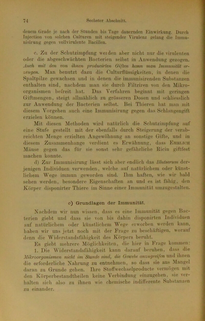 (lenem (irade je nach der Stunden bis Tage dauernden Einwirkung. Durch Tnjection von solchen Culturen mit steigender Virulenz gelang die Immu- nisirung gegen vollvirulente Bacillen. c. Zu der Schutzimpfung weiden al)er nicht nur die virulenten oder die ahgeschwächten Bacterien seihst in Anwendung gezogen. Auch mit den v>on ihnen producirten Giften hann 7nan Immunität er- zeugen. Man benutzt dazu die Culturflüssigkeiten, in denen die Spaltpilze gewachsen und in denen die immunisirenden Substanzen enthalten sind, nachdem man sie durch Filtriren von den Mikro- organismen befreit hat. Das Verfahren beginnt mit geringen Giftmengen, steigt allmählich zu grösseren Dosen und schliesslich zur Anwendung der Bacterien selbst. Bei Thieren liat mau mit diesem Vorgehen auch eine Immunisirung gegen das Schlangengift erzielen können. Mit diesen Methoden wird natürlich die Schutzimpfung auf eine Stufe gestellt mit der ebenfalls durch Steigening der verab- reichten Menge erzielten Angewöhnung an sonstige Gifte, und in diesem Zusammenhänge verdient es Erwähnung, dass Ehrlich Mäuse gegen das für sie sonst sehr gefährliche Ricin giftfest machen konnte. (1) Zur Immunisirung lässt sich ahe^r endlich das Blntsenmt der- jenigen Individuen verwenden, welche auf natürlichem oder künst- lichem Wege immun geworden sind. Ilim haften, wie wir bald sehen werden, besondere Eigenschaften an und es ist iahig, den Körper disponirter Thiere im Sinne einer Immunität umzugestalten. e) Grundlagen der Immunität. Nachdem wir nun wissen, dass es eine Immunität gegen Bac- terien giebt und dass sie von l)is dahin disponirten Individuen auf natürlichem oder künstlichem Wege ei worben werden kann, haben wir uns jetzt noeb mit der Frage zu beschättigen, woraut denn die AViderstandsfähigkeit des Körpers berulit. Es giebt mehrere Möglichkeiten, die hier in Frage kommen: 1. Die Widerstandsfähigkeit kann daraut beruhen, dass die Mikroorganismen nicht im Stande sind, die Gewebe aiixugreifen und ihnen die erforderliche Nahrung zu entnehmen, so dass sie aus Mangel d.aran zu Grunde gehen. Ihre Stoftwechselproducte vermögen mit den Körperbestandtheilen keine A^erbindung einzugehen, sie ver- halten sich also zu ihnen wie chemische indifterente Substanz(^n zu einander.