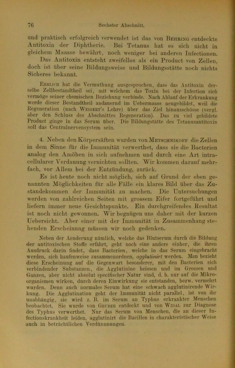 und praktisch erfolgreich verwendet ist das von Beheing entdeckte Antitoxin der Diphtherie. Bei Tetanus hat es sicli nicht in gleichem Maasse bewährt, noch weniger l)ei anderen Infectionen. Das Antitoxin entsteht zweifellos als ein Product von Zellen, doch ist über seine Bildungsweise und Bildungsstätte noch nichts Sicheres bekannt. Ehrucu hat die Vermuthung ausgesprochen, dass das Antitoxin der- selbe Zellbestandtheil sei, mit welchem das Toxin bei der Infection sich vermöge seiner chemischen Beziehung verbinde. Nach .iblauf der Erkrankung werde dieser Bestandtlieil andauernd im Uebermaass neugebildet, weil die Regeneration (nach Weigeet’s Lehre) über das Ziel hinausscbösse (vergl. aber den Schluss des Abschnittes Regeneration). Das zu viel gebildete Product ginge in das Serum über. Die Bildungstätte des Tetanusantitoxin soll das Centralnervensystem sein. 4. Neben den Körpersäften wurden von Metsghni kuee die Zellen in dem Sinne für die Immunität verwerthet, dass sie die Bacterien analog den Amöben in sich aufnehmen und durch eine Art intra- cellularer Verdauung vernichten sollten. Wir kommen darauf mehr- fach, vor Allem bei der Entzündung, zurück. Es ist heute noch nicht möglich, sich auf Grund der eben ge- nannten Möglichkeiten für alle Fälle ein klares Bild über das Zu- standekommen der Immunität zu machen. Die Untersuchungen werden von zahlreichen Seiten mit grossem Eifer fortgeführt und liefern immer neue Gesichtspiinkte. Ein durchgreifendes Kesultat ist noch nicht gewonnen. AVir ]>egnügen iins daher mit der kurzen Uebersicht. Aber einer mit der Immunität in Zusammenhang ste- henden Erscheinung müssen wir noch gedenken. Neben der Aenderung nämlich, welche das Blutserum durch die Bildung der antitoxischen Stoffe erfährt, geht noch eine andere einher, die ihren Ausdruck darin findet, dass Bacterien, welche in das Serum eingebracht werden, sich haufenweise zusammenordnen, agglutinirt werden. Man bezieht diese Erscheinung auf die Gegenwart besonderer, mit den Bacterien sich verbindender Substanzen, die Agglutinine heissen und im Grossen und Ganzen, aber nicht absolut specifischer Natur sind, d. h. nur auf die Mikro- organismen wirken, durch deren Einwirkung sie entstanden, bezw. vermehrt Avurden. Denn auch normales Serum hat eine sclnvach agglutinirende Wir- kung. Die Agglutination geht der Immunität nicht parallel, ist von ihr unabhängig, sic wird z. B. im Serum an Typhus erkrankter Menschen beobachtet. Sie Avurde A’on Gelber entdeckt und von Widaj. zur Diagnose des Typhus verAverthet. Nur das Serum von Menschen, die an dieser In- fectionskrankheit leiden, agglutinirt die Bacillen in charakteristischer Weise auch in beträchtlichen Verdümmungen.