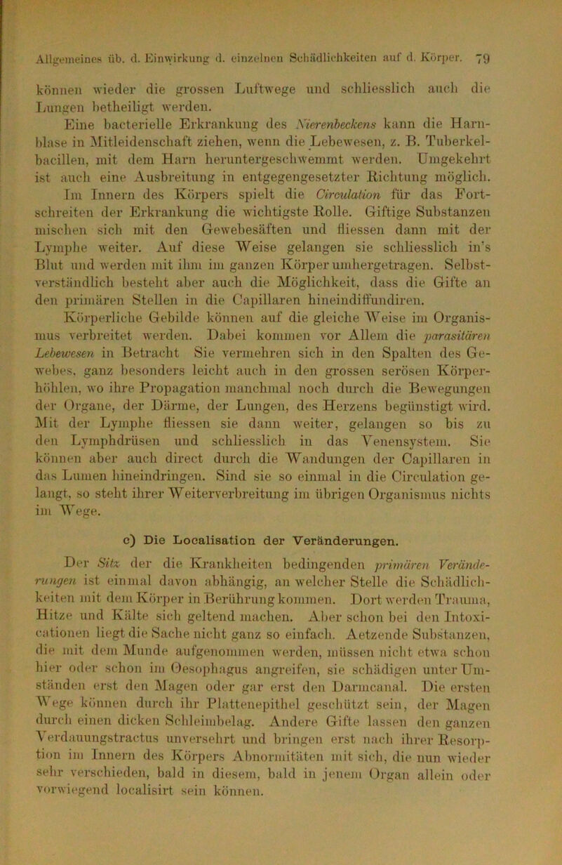 können wieder die grossen Luftwege und schliesslich auch die Lungen hetheiligt werden. Eine bacterielle Erkrankung des Xierenbeckens kann die Harn- blase in ^Mitleidenschaft ziehen, wenn die Lebewesen, z, B. Tuberkel- bacillen, mit dem Harn heruntergeschwemmt Averden. Umgekehrt ist auch eine Ausbreitung in entgegengesetzter liiehtung möglich. Im Innern des Körpers spielt die Oirculation für das Fort- schreiten der Erkrankung die wichtigste Holle. Giftige Substanzen miseben sieb mit den Gewebesäften und tliessen dann mit der Lympbe weiter. Auf diese Weise gelangen sie schliesslich in’s Blut und werden mit ihm im ganzen Körper umhergetragen. Selbst- verständlich besteht aber auch die Möglichkeit, dass die Gifte an den primären Stellen in die Capillaren hineindilfundiren. Körperliche Gebilde können auf die gleiche Weise im Organis- mus verbreitet Averden. Dabei kommen vor Allem die parasitären Lebewesen in Betracht Sie vermehren sich in den Spalten des Ge- webes, ganz besonders leicht auch in den grossen serösen Körper- höhlen, Avo ihre Propagation ]nanchmal noch durch die BeAvegungen der Organe, der Därme, der Lungen, des Herzens begünstigt Avird. IMit der Lympbe tliessen sie dann Aveiter, gelangen so bis zu den Lymphdrüsen und schliesslich in das Yenensystem. Sie können aber auch direct durch die Wandungen der Capillaren in das Lumen hineindringen. Sind sie so einmal in die Oirculation ge- laugt, so steht ihrer Weiterverbreitung im übrigen Organismus nichts im Wege. e) Die Localisation der Veränderungen. Der Sü% der die Krankheiten bedingenden primären Verände- rungen ist einmal davon abhängig, an Avelcher Stelle die Schädlich- keiten mit dem Körper in Berührung kommen. Dort Averden Trauma, Hitze und Kälte sich geltend machen. Al>er schon bei den Intoxi- cationen liegt die Sache nicht ganz so einfach. Aetzende Substanzen, die mit dem Munde aufgenommen Averden, müssen nicht etAva schon hier oder schon im (:)eso])hagus angreifen, sie schädigen unter Um- ständen erst den Magen oder gar erst den Darmcanal. Die ersten Y ege können durch ihr Plattenepithel geschützt sein, der Magen durch einen dicken Schleimbelag. Andere Gifte lassen den ganzen V erdauungstractus unversehrt und bringen erst micb ihrer Hesorj)- tion im Innern des Körpers Abnormitäten mit sich, die nun Avieder sehr verschieden, bald in diesem, bald in jenem Organ allein oder vorwiegend localisirt sein köntien.