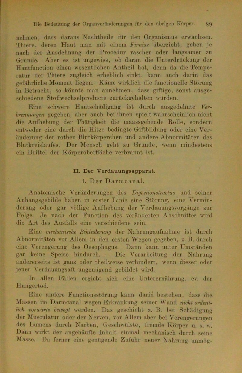 nehmen, dass daraus Xaclitheile für den Organismus erwachsen. Thiere, deren Haut man mit einem Firniss nl)erzieht, gehen je nach der Ausdehnung der Procedur raselier oder langsamer zu (4runde. Aber es ist ungewiss, ob daran die Unterdrückung der Hautthnction einen wesentlichen Antheil hat, denn da die Tempe- ratur der Thiere zugleich erhel)lich sinkt, kann auch darin das getahrliche Moment liegen. Käme wirklich die functionelle Störung in Betracht, so könnte man annehmen, dass giftige, sonst ausge- schiedene Stotfwechselpi’oducte zurückgehalten würden. Eine schwere Hautschädigung ist durch ausgedehnte Ver- brennungen gegeben, al>er auch l)ei ihnen spielt wahrscheinlich nicht die Aufhel)ung der Thätigkeit die maassgebende Rolle, sondern entweder eine durch die Hitze bedingte Giftbildung oder eine Ver- änderung der rothen Blutkörperchen und andere Abnormitäten des Blutkreislaufes. Der IMensch geht zu Grunde, wenn mindestens ein Drittel der Körperobertläche verbrannt ist. II. Der Verdauungsapparat. 1. Der Darmcanal. Anatomische Veränderungen des Bigesfionsiracliis und seiner Anhangsgebilde hal)en in erster Linie eine Störung, eine Vermin- derung oder gar völlige Aufhelning der Verdanungsvoi-gänge zur Folge. Je nach der Function des veränderten Abschnittes wird die Art des Ausfalls eine verschiedene sein. Eine mechanische Behinderung der Kahnmganfnahme ist durch Abnormitäten vor Allem in den ersten Wegen gegeben, z. B. durch eine Verengerung des Oesophagus. Dann kann unter Umständen gar keine Speise hindurch. — Die Verarbeitung der Xahrung anderei’seits ist ganz oder theilweise verhindert, wenn dieser oder jener Verdauungsaft ungenügend gebildet wird. In allen Fällen ergiebt sich eine Unterernährung, ev. der Hungertod. Eine andere Functionsstörung kann darin bestehen, dass die iUassen im Darmcanal wegen Erkrankung seiner Wand nicht ordent- lich vorwärts bewegt werden. Das geschieht z. B. bei Schädigung der Musculatur oder der Verven, vor Allem aber bei Verengerungen des fjumens durch Narben, Geschwülste, fremde Körper n. s. w. Dann wirkt der angebäufte Inhalt einmal mechanisch durch seine Masse. Da ferner eine genügende Zufuhr neuer Nahrung unmög-
