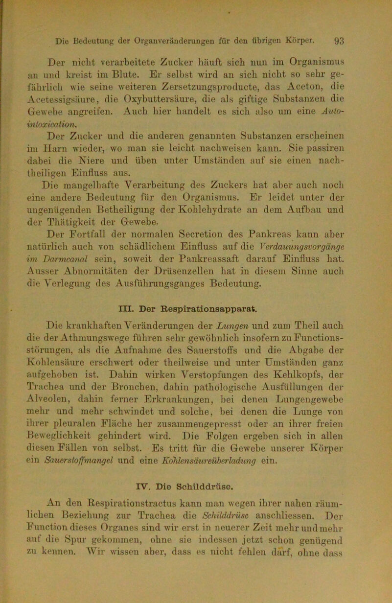Der niclit verarbeitete Zucker häuft sich nun im Organismus an und kreist im Blute. Er selbst wird an sich nicht so sehr ge- fährlich wie seine weiteren Zersetzungsproducte, das Aceton, die Acetessigsäure, die Oxybuttersäure, die als giftige Substanzen die Gewebe angreifen. Auch hier handelt es sich also um eine Aido- intoxication. Der Zucker und die anderen genannten Substanzen erscheinen im Harn wieder, wo man sie leicht nachweisen kann. Sie passiren dabei die Niere und üben unter Umständen auf sie einen nach- theiligen Ehifluss aus. Die mangelhafte Verarbeitung des Zuckers hat aber auch noch eine andere Bedeutung für den Organismus. Er leidet unter der ungenügenden Betheiligung der Kohlehydrate an dem Aufl)au und der Thätigkeit der Gewebe. Der Fortfall der normalen Secretion des Pankreas kann aber natürlich auch von schädlichem Einfluss auf die Verdauungsvorgängc, im Darmcanal sein, soweit der Pankreassaft darauf Einfluss hat. Ausser Abnormitäten der Drüsenzellen hat in diesem Sinne auch die Verlegung des Ausführungsganges Bedeutung. m. Der Respirationsapparat. Die krankhaften Veränderungen der Lnrngen und zum Theil auch die der Athmungswege führen sehr gewöhnlich insofern zu Functions- störungen, als die Aufnahme des Sauerstoffs und die ikbgabe der Kohlensäure erschwert oder theilweise und unter Umständen ganz aufgehoben ist. Dahin wirken Verstopfungen des Kehlkopfs, der Trachea und der Bronchen, dahin pathologische Ausfüllungen der Alveolen, dahin ferner Erkrankungen, bei denen Lungengewebe mehr und mehr schwindet und solche, bei denen die Lunge von ihrer pleuralen Fläche her zusammengepresst oder an ihrer freien Beweglichkeit gehindert wird. Die Folgen ergeben sich in allen diesen Fällen von selbst. Es tritt für die Gewebe unserer Körper ein Sauerstoffmangel und eine Kolilensäureüberladtmg ein. IV. Die Schilddrüse. An den Bespirationstractus kann man wegen ihrer nahen räum- lichen Beziehung zur Trachea die Schilddrüse anschliessen. Der Function dieses Organes sind wir erst in neuerer Zeit mehr und mehr auf die Spur gekommen, ohne sie indessen jetzt schon genügend zu keimen. Wir wissen abei*, dass es nicht fehlen darf, ohne dass