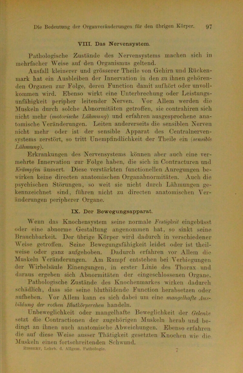 VIII. Das Nervensystem. Pathologische Zustände des Nervensystems mardien sich in mehrfacher AVeise auf den Organismus geltend. Ausfall kleinerer und grösserer Theile von Gehirn und Rücken- mark hat ein Ausbleiben der Innen^ation in den zu ihnen gehören- den Organen zur Folge, deren Function damit aufhört oder unvoll- kommen wird. Ebenso wirkt eine Unterbrechung oder Leistungs- unfähigkeit peripher leitender Nerven. A^or Allem werden die AEuskeln durch solche Abnormitäten getroffen, sie contrahiren sich nicht mehr (motorische Lähmung) und erfahren ausgesprochene ana- tomische A^eränderungen. Leiten andererseits die sensiblen Nerven nicht mehr oder ist der sensible Apparat des Centralnerven- systems zerstört, so tritt Unempfindlichkeit der Theile ein (sensible Lähmung). Erkrankungen des Nervensystems können aber auch eine ver- mehrte Innervation zur Folge haben, die sich in Contractui’en und Krämpfen äussert. Diese verstärkten functioneilen Anregungen be- wirken keine directen anatomischen Organabnormitäten. Auch die psychischen Störungen, so weit sie nicht durch Lähmungen ge- kennzeichnet sind, führen nicht zu directen anatomischen Aer- änderungen peripherer Organe. IX. Der Bewegungsapparat. AVenn das Knochensystem seine normale Festigkeit eingebüsst oder eine abnonne Gestaltung angenommen hat, so sinkt seine Brauchl)arkeit. Der übrige Körper wird dadurch in verschiedener Weise getroffen. Seine Bewegungsfähigkeit leidet oder ist theil- weise oder ganz aufgehoben. Dadurch erfahren vor Allem die Aluskeln A^eränderungen. Am Rumpf entstehen hei Verbiegungen der AA^irbelsäule Einengungen, in erster Linie des l’horax und daraus ergeben sich Abnormitäten der eingeschlossenen Organe. Pathologische Zustände des Knochenmarkes wirken dadurcli schädlich, dass sie seine blutbildende Function herabsetzen oder aufliehen. A^or Allem kann es sich dabei um eine mangdhafie A?/.s- hildung der rothcn Blutkörperchen handeln. Unbeweglichkeit oder mangelhafte Beweglicldceit der Gelenke setzt die Contractionen der zugehörigen Muskeln herab und be- dingt an ihnen auch anatomische Abweichungen. El)enso erfahren die auf diese AA'^eise ausser Thätigkeit gesetzten Knochen wie die Aluskeln einen fortschreitenden Schwund. Hihiikrt, l,(;lirl). il. Allt;em. Pathologie. 7