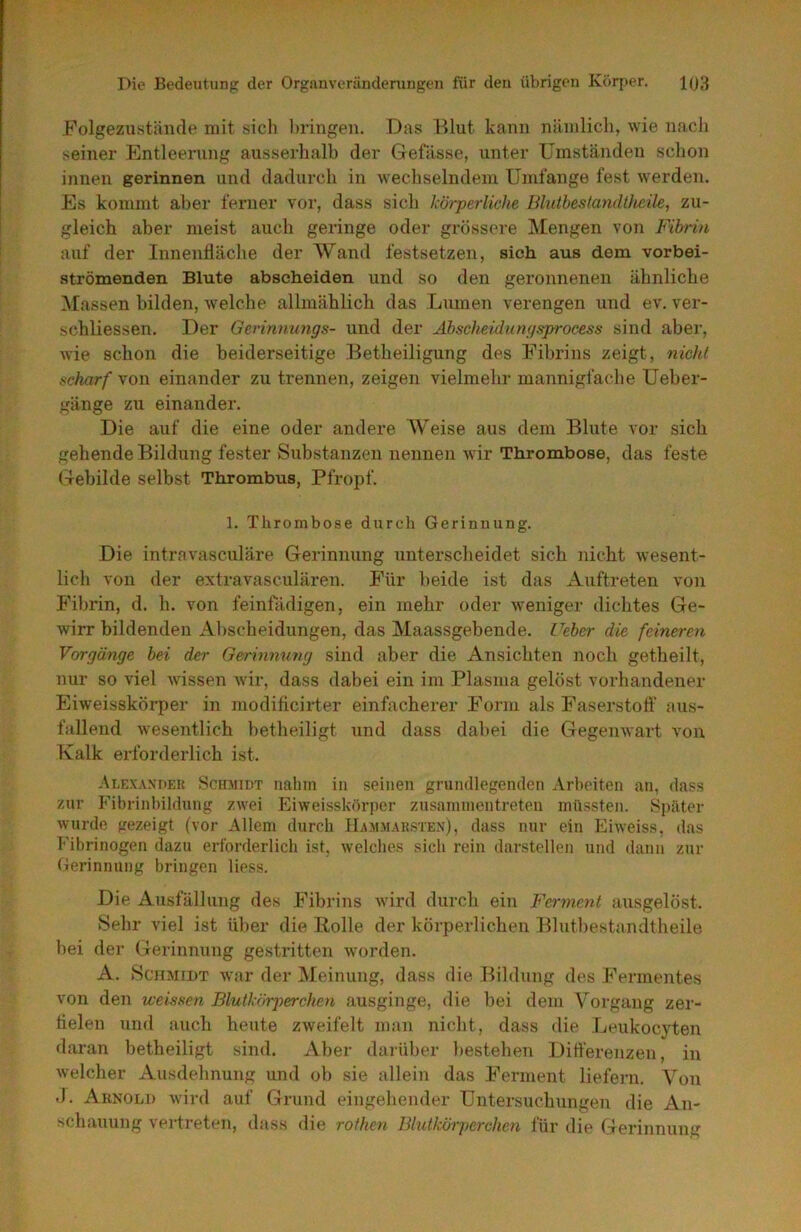 Folgezustäitde mit sich bringen. Das Blut kann nilnilicli, wie nach seiner Entleerung ausserhalb der Gefässe, unter Umständen schon innen gerinnen und dadurch in Avechselndem Umfange fest Averden. Es kommt aber ferner vor, dass sich körperliche Bluthestandthede, zu- gleich aber meist auch geringe oder grössere Mengen von Fibrin auf der Innenfläche der Wand festsetzen, sich aus dem vorbei- strömenden Blute abscheiden und so den geronnenen ähnliche ^Massen bilden, Avelche allmählich das Lumen verengen und ev. ver- schliessen. Der Gcrinnungs- und der Ähscheidnngsprocess sind aber, A\ie schon die beiderseitige Betheiligung des Fibrins zeigt, nick! ücharf von einander zu trennen, zeigen vielmehr mannigfache Ueber- gänge zu einander. Die auf die eine oder andere AVeise aus dem Blute Aor sich gehende Bildung fester Substanzen nennen Avir Thrombose, das feste Gebilde selbst Thrombus, Pfropf. 1. Thrombose dureil Gerinnung. Die intravasculäre Gerinnung unterscheidet sich nicht Avesent- lich von der extravasculären. Für beide ist das Auftreten von Fibrin, d. h. von feinfädigen, ein mehr oder Aveniger dichtes Ge- Avirr bildenden Abscheidungen, das Maassgebende. Feber die feineren Vorgänge bei der Gerinnung sind aber die Ansichten noch getheilt, nur so viel Avissen Avir, dass dabei ein im Plasma gelöst vorhandener Eiweisskörper in modificirter einfacherer Form als Faserstofl’ aus- fallend Avesentlich betheiligt und dass dabei die Gegemvart von Kalk erforderlich ist. Alexander Schaudt nahm in seinen grundlegenden Arbeiten an, dass zur Fibrinhildnng zAvei EiAveissköri)cr zusaimnentreten müssten. Später Avurde gezeigt (vor Allem durch Ha.ai.aiaksten), dass nur ein EiAveiss, das Fibrinogen dazu erforderlich ist, Avelche.s sich rein darstellen und dann zur Gerinnung bringen liess. Die Ausfällung des Fibrins Avird durch ein Ferment ausgelöst. Sehr viel ist über die Bolle der körperlichen Blutbestandtheile bei der Gerinnung gestritten Avorden. A. Schmidt war der Areinung, dass die Bildung des Fermentes von den weisaen Blutkörperchen ausginge, die bei dem Vorgang zer- fielen und auch heute ZAveifelt man nicht, dass die Leukocyten daran betheiligt sind. Aber darüber bestehen Differenzen, in Avelcher Ausdehnung und ob sie allein das Ferment liefern. Von .). Aenoli) Avird auf Grund eingehender Untersuchungen die An- schauung vertreten, dass die rothen Blutkörperchen für die Gerinnung