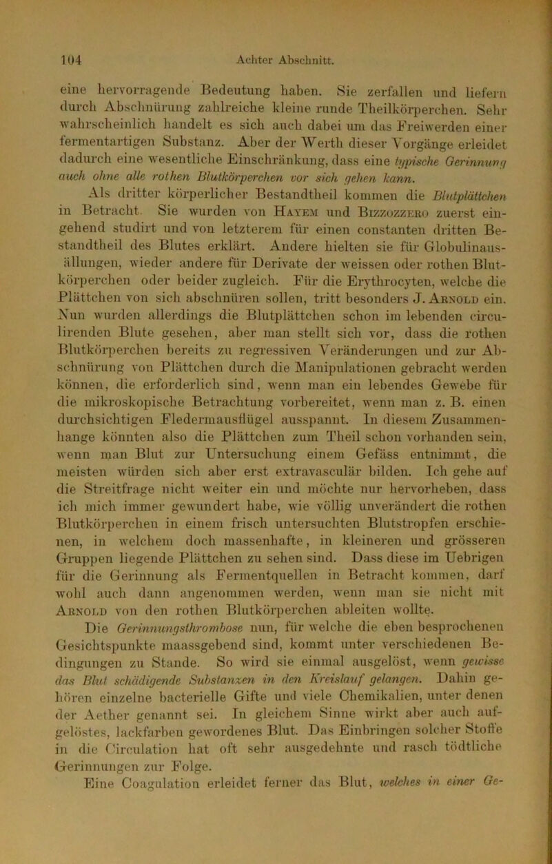 eine hervorragende Bedeutung haben. Sie zerfallen und liefern durch Absclinürung zahlreiche kleine runde Theilköriierchen. Sehr wahrscheinlich handelt es sich auch dahei uni das Freiwerden einer fermentartigen Substanz. Aber der Werth dieser Vorgänge, erleidet dadurch eine wesentliche Einschränkung, dass eine typische Oerinmwy auch ohne alle rothen Blutkörperchen vor sich yehen kann. Als dritter körperlicher Bestandtheil kommen die Blutplättchen in Betracht. Sie wurden von Hayem und Bizzuzzero zuerst ein- gehend studirt und von letzterem für einen constanten dritten Be- standtheil des Blutes erklärt. Andere hielten sie für Globulinaus- ällungen, tvieder andere für Derivate der weissen oder rothen Blut- körperchen oder lieider zugleich. Für die Erythrocyten, welche die Plättchen von sich abschnüren sollen, tritt besonders J. Arnold ein. \un wurden allerdings die Blutplättchen schon im lebenden circu- lirenden Blute gesehen, alier man stellt sich vor, dass die rothen Blutkötrperchen liereits zu regressiven A'eränderungen und zur Ab- schnürung von Plättchen durch die IManipulationen gebracht werden können, die erforderlich sind, wenn man ein lebendes Gewebe für die mikroskopische Betrachtung vorbereitet, wenn man z. B. einen dui’chsichtigen Fledermaustlügel aussjiannt. In diesem Zusammen- hänge könnten also die Plättchen zum Theil schon vorhanden sein, wenn man Blut zur Untersuchung einem Gefäss entnimmt, die meisten würden sich aber erst extravasculär bilden. Ich gehe auf die Streitfrage nicht weiter ein und möchte nur hervorheben, dass ich mich immer gewundert habe, wie völlig unverändert die rothen Blutköri)erchen in einem frisch untersuchten Blutstropfen erschie- nen, in welchem doch massenhafte, in kleineren und grösseren Grupjien liegende Plättchen zu sehen sind. Dass diese im Uebrigen für die (Gerinnung als Fermentquellen in Betracht kommen, darf wolil auch dann angenommen werden, wenn man sie nicht mit Arnold von den rothen Blutkörperchen ahleiten wollte. Die Gerinnunysthrombose nun, für welche die elien besprochenen Gesichtspunkte maassgehend sind, kommt unter verschiedenen Be- dingungen zu Stande. So wird sie einmal ausgelöst, wenn gewisse das Blut schädigende Substanzen in den Kreislauf gelangen. Dahin ge- hören einzelne hacterielle Gifte uml viele Chemikalien, unter denen der Aether genannt sei. In gleichem Sinne wirkt aber auch auf- gelöstes, lackfarben gewordenes Blut. Das Einbringen solcher StoÜe in die f'irculation hat oft sehr ausgedehnte und rasch tödtliche Gerinnungen zur Folge. Eine Coagulation erleidet ferner das Blut, welches in einer Ge-