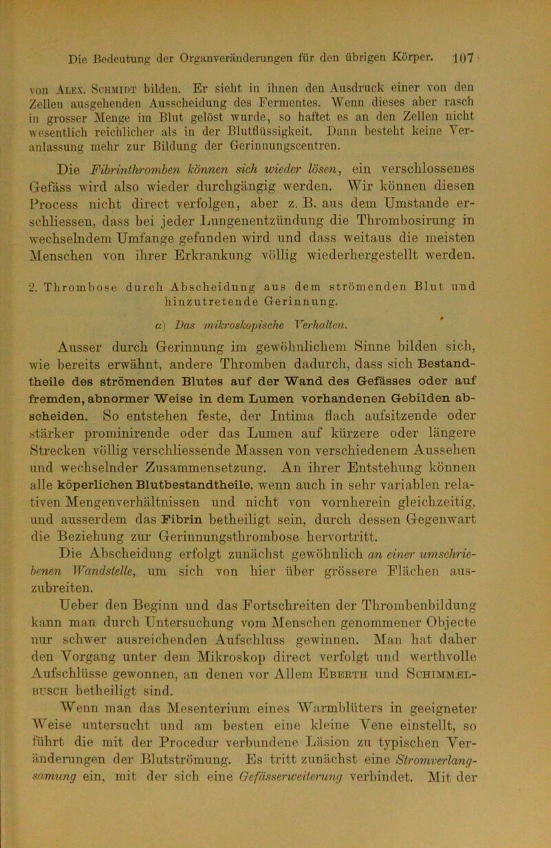von Alex. Schmidt bilden. Er sieht in ihnen den Ausdruck einer von den Zellen ausgehenden Ausscheidung des Fermentes. Wenn dieses aber rasch in grosser Menge im Blut gelöst wurde, so haftet es an den Zellen nicht wesentlich reichlicher als in der Blutflüssigkeit. Dann besteht keine Ver- anlassung mehr zur Bildung der Gerinnungscentren. Die Fihrinthromhen können sich vAeder lösen ^ ein verschlossenes Gelass wird also wieder durchgängig werden. Wir können diesen Process nicht direct verfolgen, aber z. B. aus dem Umstande er- schliessen, dass bei jeder Lungenentzündung die Thrombosirung in wechselndem Umfange gefunden wird und dass weitaus die meisten Menschen von ihrer Erkrankung völlig wiederhergestellt w^erden. 2. Thrombose durch Abscheidung aus dem strömenden Blut und hinzutretende Gerinnung. «) Das mikroskopische Verhalten. Ausser durch Gerinnung im gewöhnlichem Sinne bilden sich, wie bereits erwähnt, andere Thromben dadurch, dass sich Bestand- theile des strömenden Blutes auf der Wand des Gefüsses oder auf fremden, abnormer Weise in dem Lumen vorhandenen Gebilden ab- scheiden. So entstehen feste, der Intima flach aufsitzende oder stärker prominirende oder das Lumen auf kürzere oder längere Strecken völlig verschliessende Massen von verschiedenem Aussehen und wechselnder Zusammensetzung. An ihrer Entstehung können alle köperlichen Blutbestandtheile, w^enn auch in sehr variablen rela- tiven Mengenverhältnissen und nicht von vornherein gleichzeitig, und ausserdem das Fibrin betheiligt sein, durch dessen Gegenwart die Beziehung zur Gerinnungsthrombose hervortritt. Die Abscheidung erfolgt zunächst gewöhnlich an einer umschrie- benen Wandstelle, um sich von hier über grössere Flächen aus- zubr eiten. Ueher den Beginn und das Fortschreiten der Thromhenbildung kann man durch Untersuchung vom Menschen genommener Objecte nur schw'er ausreichenden Aufschluss gewinnen, blau hat daher den Vorgang U7iter dem Mikroskop direct verfolgt und werthvolle Aufschlüsse gewonnen, an denen vor Allem Eukrth und ScHrMMEL- HuscH hetheiligt sind. Wenn man das Mesenterium eines Warmblüters in geeigneter Weise untersucht und am besten eine kleine Vene einstellt, so führt die mit der Procedur verbundene Läsion zu typischen Ver- ändeningen der Blutströmung. Es tritt zunächst eine Stromverlang- samung ein, mit der sich eine Gefässerweiterung verbindet. Mit der