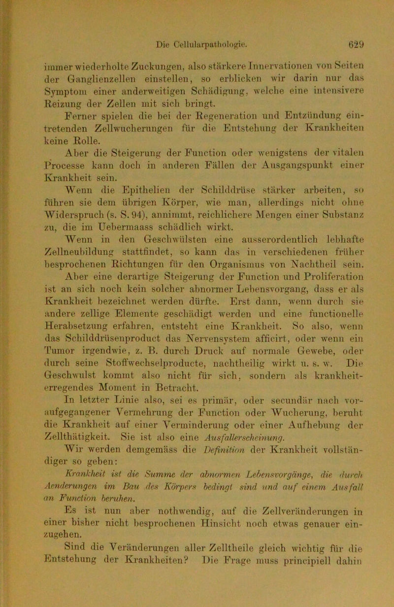 immer wiederholte Zuckungen, also stärkere Innervationen von Seiten der Ganglienzellen einstellen, so erl)licken wir darin nur das Symptom einer anderweitigen Schädigung, welche eine intensivere Reizung der Zellen mit sich bringt. Ferner spielen die bei der Regeneration und Entzündung ein- tretenden Zellwucherungen für die Entstehung der Krankheiten keine Rolle. Aber die Steigerung der Function oder wenigstens der vitalen Processe kann doch in anderen Fällen der Ausgangspunkt einer Krankheit sein. Wenn die Epithelien der Schilddrüse stärker arbeiten, so führen sie dem übrigen Körper, wie man, allerdings nicht ohne Widerspruch (s. S.94), annimnit, reichlichere Mengen einer Substanz zu, die im Uel)ermaass schädlich wirkt. A¥enn in den Geschwülsten eine ausserordentlich lebhafte Zellneubildung stattfindet, so kann das in verschiedenen früher besprochenen Richtungen für den Organismus von Nachtheil sein. Aber eine derartige Steigerung der Function und Proliferation ist an sich noch kein solcher abnormer Lebensvorgang, dass er als Krankheit bezeichnet werden dürfte. Erst dann, wenn durch sie andere zeitige Elemente geschädigt werden und eine functionelle Herabsetzung erfahren, entsteht eine Krankheit. So also, wenn das Schilddrüsenproduct das Nervensystem afficirt, oder wenn ein Tumor irgendwie, z. B. durch Druck auf normale Gewebe, oder durch seine Stoftwechselproducte, nachtheilig wirkt u. s. w. Die Geschwulst kommt also nicht für sich, sondern als krankheit- erregendes Moment in Betracht. In letzter Linie also, sei es primär, oder secundär nach vor- aufgegangener Vermehrung der Function oder Wucherung, l)eruht die Krankheit auf einer Venninderung oder einer Aufhebung der Zellthätigkeit. Sie ist also eine Ausfalle^'schcinung. Wir werden demgemäss die Definition der Krankheit vollstän- diger so geben: Krankheit ist die Summe der abnormen Lebensvorgänge, die durch Aenderungen im Bau des Körpers bedingt sind und auf einem Ausfali an Function heruhen. Es ist nun aber nothwendig, auf die Zellveränderungen in einer bisher nicht besprochenen Hinsicht noch etwas genauer ein- zugehen. Sind die Veränderungen aller Zelltheile gleich wichtig für die Entstehung der Krankheiten? Die Frage muss principiell dahin