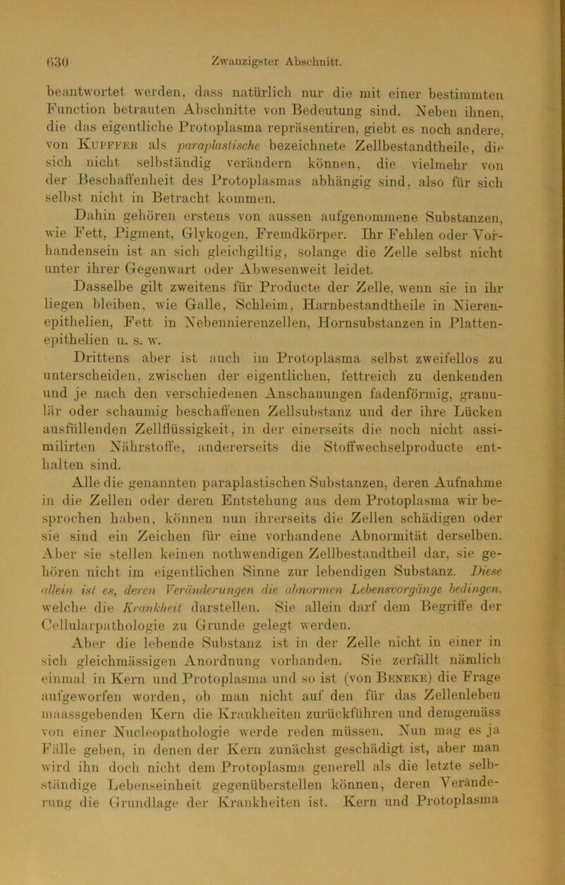 beantwortet werden, dass natürlich nur die mit einer bestimmten Function betrauten Abschnitte von Bedeutung sind. Neben ihnen, die das eigentliche Protoplasma repräsentiren, giebt es noch andere, von KurFFEK als paraplasiische bezeichnete Zellbestandtheile, die sich nicht sell)ständig verändern können, die vielmehr von der Beschatrenheit des Protoplasmas abhängig sind, also für sich selbst nicht in Betracht kommen. Dahin gehören erstens von aussen aufgenommene Substanzen, wie Fett, Pigment, Glykogen, Fremdkörper. Ihr Fehlen oder Vor- handensein ist an sich gleichgiltig, solange die Zelle selbst nicht untei* ihrer Gegenwart oder Ahwesenweit leidet. Dasselbe gilt zweitens für Producte der Zelle, wenn sie in ihr liegen bleiben, wie Galle, Schleim, Harnbestandtheile in Nieren- epithelien, Fett in Xebennierenzellen, Hornsubstanzen in Platten- e])ithelien u. s. w. Drittens aber ist auch im Protoplasma selbst zweifellos zu unterscheiden, zwischen der eigentlichen, fettreich zu denkenden und je nach den verschiedenen Anschauungen fadenförmig, granu- lär oder schaumig beschaffenen Zellsubstanz und der ihre Lücken ausfüllenden Zellffüssigkeit, in der einerseits die noch nicht assi- milirten Nährstoffe, andererseits die Stoffwechselproducte ent- halten sind. Alle die genannten paraplastischen Substanzen, deren Aufnahme in die Zellen oder deren Entstehung aus dem Protoplasma wir be- sprochen haben, können nun ihrerseits die Zellen schädigen oder sie sind ein Zeichen für eine vorhandene Abnormität derselben. Aber sie stellen keinen nothwendigen Zellbestandtheil dar, sie ge- hören nicht im eigentlichen Sinne zur lebendigen Substanz. Diese fiJlein isi es, deren Veränderungen die nhnormen Lehensvorgänge bedingen. welche die Krankheit darstellen. Sie allein darf dem Begriffe der Cellulaipathologie zu Grunde gelegt werden. Aber die lebende Substanz ist in der Zelle nicht in einer in sich gleichmässigen Anordnung vorhanden. Sie zerfällt nämlicb einmal in Kern und Protoplasma und so ist (von Bkneke) die Frage aufgeworfen worden, ob man nicht auf den für das Zellenleben maassgebenden Kern die Kraiikbeiten zurückführen und demgemäss von einer Nucleopathologie werde reden müssen. Nun mag es ja Fälle gelten, in denen der Kern zunächst geschädigt ist, aber man Avird ihn doch nicht dem Protoplasma generell als die letzte selb- •ständige Lebenseinheit gegenüberstellen können, deren Verände- rung die Grundlage der Krankheiten ist. Kern und Protoplasma