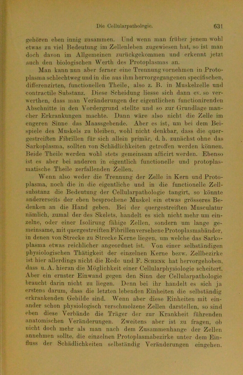 geJiören eben innig zusammen. Und wenn man früher jenem wohl etwas zu viel Bedeutung im Zellenlehen zugewiesen liat, so ist man doch davon im Allgemeinen zuriickgekommen und erkennt jetzt auch den biologischen Werth des Protoplasmas an. Man kann nun aber ferner eine Trennung vornehmen in Proto- plasma schlechtweg und in die aus ihm hervorgegangenen specifischen, ditferenzirten, functioneilen Theile, also z. B. in Muskelzelle und contractile Substanz. Diese Scheidung Hesse sich dann ev. so ver- werthen, dass man Veränderungen der eigentlichen functionirenden Abschnitte in den Vordergrund stellte und so zur Grundlage man- cher Erkrankungen machte. Dann wäre also nicht die Zelle im engeren Sinne das Maassgebende. Aber es ist, um bei dem Bei- spiele des IMuskels zu bleiben, wohl nicht denkbar, dass die quer- gestreiften Eibrillen für sich allein primär, d. h. zunächst ohne das Sarkoplasma, sollten von Schädlichkeiten getroffen werden können. Beide Theile werden wohl stets gemeinsam afficirt werden. Ebenso ist es aber bei anderen in eigentlich functioneile und protoplas- matische Theile zerfallenden Zellen. Wenn also weder die Trennung der Zelle in Kern und Pi’oto- plasma, noch die in die eigentliche und in die functioneile Zell- substanz die Bedeutung der Cellularpathologie tangirt, so könnte andererseits der eben besprochene Muskel ein etwas grösseres Be- denken an die Hand geben. Bei der quergestreiften Musculatur nämlich, zumal der des Skelets, handelt es sich nicht mehr um ein- zelne, oder einer Esolirung fähige Zellen, sondern um lange ge- meinsame, mit quergestreiften Fibrillen versehene Protoplasmabänder, in denen von Strecke zu Strecke Kerne liegen, um welche das Sarko- plasina etwas reichlicher angeordnet ist. Von einer selbständigen physiologischen Thätigkeit der einzelnen Kerne bezw. Zellbezirke ist hier allerdings nicht die Bede und P. Schenk hat hervorgehoben, dass u. A. hieran die Möglichkeit einer Cellularphysiologie scheitert. Aber ein ernster Einwand gegen den Sinn der Cellularpathologie braucht darin nicht zu liegen. Denn bei ihr handelt es sich ja erstens darum, dass die letzten lebenden Einheiten die selbständig erkrankenden Gebilde sind. Wenn aber diese Einheiten mit ein- ander schon physiologisch verschmolzene Zellen darstellen, so sind eben diese Verbände die Träger der zur Krankheit führenden anatomischen Veränderungen. Zweitens aber ist zu fragen, ob nicht doch mehr als man nach dem Zusammenhänge der Zellen annehmen sollte, die einzelnen Protoplasmabezirke unter dem Ein- fluss der Schädlichkeiten selbständig Veränderungen eingehen.