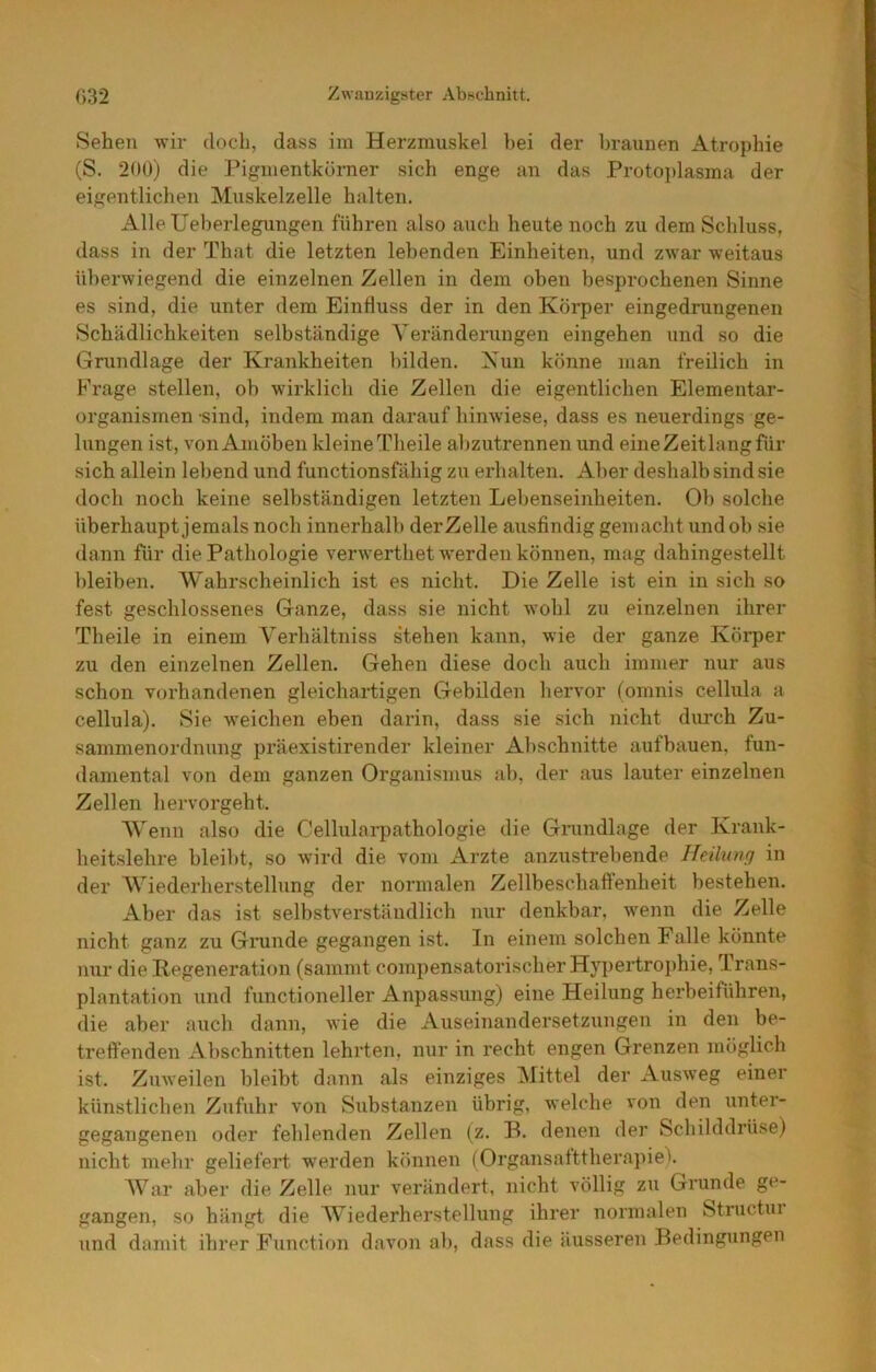 Sehen -wir doch, dass im Herzmuskel bei der braunen Atrophie (S. 200) die Pigmentkörner sich enge an das Protoi)lasma der eigentlichen Muskelzelle halten. AlleUeberlegungen führen also auch heute noch zu dem Schluss, dass in der That die letzten lebenden Einheiten, und zwar weitaus überwiegend die einzelnen Zellen in dem oben besprochenen Sinne es sind, die unter dem Einfluss der in den Körper eingedrungenen Schädlichkeiten selbständige A'eränderungen eingehen und so die Grundlage der Krankheiten bilden. Xun könne man freilich in Frage stellen, ob wirklich die Zellen die eigentlichen Elementar- organismen -sind, indem man darauf hinwiese, dass es neuerdings ge- lungen ist, von Amöben kleine Theile abzutrennen und eine Zeit lang für sich allein lebend und functionsfähig zu erhalten. Aber deshalb sind sie doch noch keine selbständigen letzten Lebenseinheiten. Ob solche überhaupt jemals noch innerhalb derZelle ausfindig gemacht und ob sie dann für die Pathologie verwerthet werden können, mag dahingestellt bleiben. AYahrscheinlieh ist es nicht. Die Zelle ist ein in sich so fest geschlossenes Ganze, dass sie nicht wohl zu einzelnen ihrer Theile in einem A^erhältniss stehen kann, wie der ganze Körper zu den einzelnen Zellen. Gehen diese doch auch immer nur aus schon vorhandenen gleichartigen Gebilden hervor (omnis cellula a cellula). Sie weichen eben darin, dass sie sich nicht durch Zu- sammenordnung präexistirender kleiner Abschnitte aufbauen, fun- damental von dem ganzen Organismus ab, der aus lauter einzelnen Zellen hervorgeht. AVenn also die Cellularpathologie die Grundlage der Krank- heitslehre bleibt, so Avird die vom Arzte anzustrebende Heilung in der AATederherstellung der normalen Zellbescbalfenheit bestehen. Aber das ist selbstverständlich nur denkbar, wenn die Zelle nicht ganz zu Grunde gegangen ist. In einem solchen Falle könnte mir die Regeneration (sammt compensatorischer Hypertrophie, Trans- plantation und functioneller Anpassung) eine Heilung herbeiführen, die aber auch dann, wie die Auseinandersetzungen in den be- treflPenden Abschnitten lehrten, nur in recht engen Grenzen möglich ist. Zuweilen bleibt dann als einziges Mittel der Ausw'eg einer künstlichen Zufuhr von Substanzen übrig, welche von den unter- gegangenen oder fehlenden Zellen (z. B. denen der Schilddrüse) nicht mehr geliefert werden können (Organsatttherapie), AVar aber die Zelle nur verändert, nicht völlig zu Grunde ge- gangen, so hängt die AViederherstellung ihrer normalen Structui und damit ihrer Function davon ab, dass die äusseren Bedingungen