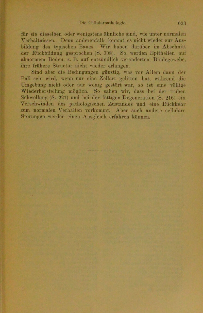 für sie dieselben oder wenif?stens ähnliche sind, wie unter normalen Verhältnissen. Denn anderenfalls kommt es nicht wieder zur Aus- bildung des typischen Baues. Wir haben darüber im Abschnitt der Rückbildung gesprochen (S. 308). So werden Epithelien auf abnormem Boden, z. B. auf entzündlich verändertem Bindegewebe, ihre frühere Structur nicht wieder erlangen. Sind aber die Bedingungen günstig, was vor Allem dann der Fall sein wird, wenn nur eine Zellart gelitten hat, während die Umgebung nicht oder nur wenig gestört war, so ist eine völlige Wiederherstellung möglich. So sahen wür, dass bei der trüben Schwellung (S. 221) und bei der fettigen Degeneration (S. 216) ein Verschwinden des pathologischen Zustandes tmd eine Rückkehr zum normalen Verhalten vorkommt. Aber auch andere cellulare Störungen werden einen Ausgleich erfahren können.