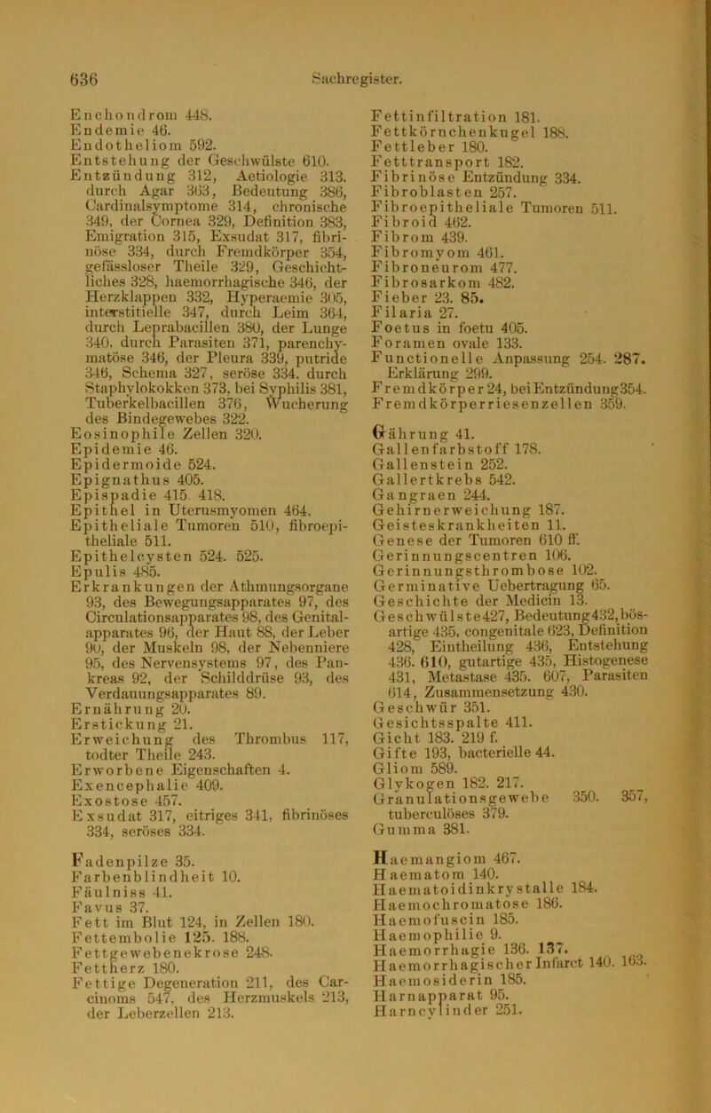 Encliondrom 448. Endemie 46. Endotheliom 592. Entstellung der Geschwülste 610. Entzündung 312, Aetiologie 313. durch Agar 363, Bedeutung 386, Cardinalsymptome 314, chronische 349, der Cornea 329, Definition 383, Emigration 315, Exsudat 317, fibri- nöse 334, durch Fremdkörper 354, gefassloser Theile 329, Geschicht- liches 328, haemorrhagische 346, der Herzklappen 332, Hyperaemie 305, interstitielle 347, durcn Leim 364, durch Lenrabacillen 380, der Lunge 340. durcn Parasiten 371, parenchy- matöse 346, der Pleura 339, putride 346, Schema 327, seröse 334. durch Staphylokokken 373, bei Svphilis 381, Tuberkelbacillen 376, Wucherung des Bindegewebes 322. Eosinophile Zellen 320. Epidemie 46. Epidermoide 524. Epignathus 405. Epispadie 415. 418. Epithel in Uterusmyomen 464. Epitheliale Tumoren 510, fibroepi- theliale 511. Epithelcysten 524. 525. Epulis 485. Erkrankungen der Athmungsorgane 93, des Beweguugsapparates 97, des Circulationsapparates 98, des Genital- apparates 96, der Haut 88, der Leber 9u, der Muskeln 98, der Nebenniere 95, des Nervensystems 97, des Pan- kreas 92, der Schilddrüse 93, des Verdauungsapparates 89. Ernährung 20. Erstickung 21. Erweichung des Thrombus 117, todter Theile 243. Erworbene Eigenschaften 4. Exencephalie 409. Exostose 457. Exsudat 317, eitriges 341, fibrinöses 334, seröses 334. Fadenpilze 35. Farbenblindheit 10. Fäulniss 41. Favus 37. Fett im Blut 124, in Zellen 180. Fettembolie 125. 188. Fettgewebenekrose 248. Fettherz 180. Fettige Degeneration 211, des Car- cinoms 547. des Herzmuskels 213, der Leberzellen 213. Fettinfiltration 181. Fettkörnchenkugel 188. Fettleber 180. Fetttransport 182. Fibrinöse Entzündung 334. Fibroblasten 257. Fibroepitheliale Tumoren 511. Fibroid 462. Fibrom 439. Fibromyom 461. Fibroneurom 477. Fibrosarkom 482. Fieber 23. 85. Filaria 27. Foetus in foetu 405. Foramen ovale 133. Functionelle Anpassung 254. 287. Erklärung 299. F r e m d k ö r p e r 24, bei Entzündung354. Fremdkörperriesenzellen 359. Währung 41. Gallenfarbstoff 178. Gallenstein 252. Gallertkrebs 542. Gangraen 244. Gehirnerweichung 187. Geisteskrankheiten 11. Genese der Tumoren 610 fl'. Gerinnungscentren 106. Gerinnungsthrombose 102. Germinative Uebertragung 65. Geschichte der Medicin 13. Geschwülste427, Bedeutung432,bös- artige 435. congenitale 623, Definition 428, Eintheilung 436, Entstehung 436. 610, gutartige 435, Histogenese 431, Metastase 435. 607, Parasiten 614, Zusammensetzung 430. Geschwür 351. Gesichtsspalte 411. Gicht 183. 219 f. Gifte 193, bacterielle 44. Gliom 589. Glykogen 182. 217. Gr'anulationsgew'ebe 350. 357, tuberculöses 379. Gumma 381. Haemangiom 467. Haematom 140. Haematoidinkrystalle 184. Haemochromatose 186. Haemofuscin 185. Haemophilie 9. Haemorrhagie 136. 137. Haemorrhagischerlnfarct 140. 163. Haemosiderin 185. Harnapparat 95. Harncylinder 251.
