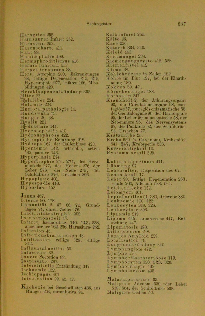 Harngries 252. Harn sau rer Infanrt 252. Harnstein 252. Hasenscharte 411. Haut 88. Hemiccphalie 409. IIerinaplir0diti sinus 410. Hernia funiculi 413. Herpes tonsurans 38. Herz, Atrophie 200. Erkrankungen 98, fertige Degeneration 213, 215, Hypertropiiie 277, Infarct 100, Miss- bildungen 420. Herzklappenentzündung 332. IT i t- 7 o '■^3 Hlolzleber 224. Holzmilz 224. Huuioralpathologie 14. Hundswuth 73. Hunger 20. 68. H,}'alin 221. H|\’draemie 141. Hydrocephalie 410. Hydronephrose 422. II y (1 r o p i s ch e Entartung 218. Hydrops 167, der Gallenblase 423. Hyeraemie 142, arterielle, active 142, passive 146. Hjyperplasie 274. Hi'ypertrophie 2.54. 2 74, des Herz- muskels 277, des Hodens 276, der Leber 276, der Niere 275, der Schilddrüse 276, Ursachen 296. Hypoplasie 401. H ypospadie 418. Hypostase 152. •Tauus 467. Icterus 90. 178. Immunität 2. 47. 66. 71, Grund- lagen 74, durch Zellen 76. Inacti vitätsatrophie 202. Incuhationszeit 47. Infarct^ haemorrhag. 140. 143. 238, anaemischer 162. 236, Harnsäure- 252. lufection 45. I n fe c t i o n 8 k r a n k h e i t e n 43. Infiltration, zellige 328, eitrige 342. lufluenzabacillus 50. Infusorien 32. Innere Secretion 92. Inspissatio 237. Interstitielle Entzündung 347. Ischaemie 152. Ischiopagus 407. Into.xication 22. 45. 47. Kachexie hei Geschwülsten 436, aus Hunger 204, strumipriva 94. Kalk infarct 255. Kälte 23. Käse 236. Katarrh 334, 34.3. Keloid 443. Kernmangel 238. Kiemeugangscyste 412. 528. Kiemeniistel 412. Klima (i8. Kohlehydrate in Zellen 182. Kohle i’m Blut 127, bei der Einath- mung 189. Kokken 39. 47. Körnchenkugel 188. Kothstein 247. Krankheit 2, der Athmungsorganc 93, der Circulationsorgane 98, con- tagiöse57, contagiüs-miasmatische .58, der Genitalorgane 96. der Haruorgane 95, der Leber 90, miasmatische 58, der Nebenniere 95, des Nervensystems 97, des Pankreas 92, der Schirddrüse 93, Ursachen 77. Krätzmilbe 25. Krebs 532 (s. Carcinom), Krebsmilch 541. 547, Krebsperle .536. Kurzsichtigkeit 10. Kystoma ovarii 529. Labium leporinum 411. Lähmung 97. Lebensalter, Disposition des 67. Lebenskraft 17. Leber 90, fettige Degeneration 263: senile 200, Adenom 538. 564. Leichenflecke 152. Leiomyom 461. Leprabacillen51. 380, -Gew'ebe 880. Leukaemie 100. 125. Leukocyten 31!». 326. Leukoevtose 396. Lipaemie 219, Lipoma 445, arborescens 447, Ent- stehung 447. Lipomatosis 180. Lithopaedion 248. Locales Amyloid 229. Local isation 79. Lungenentzündung 340. Lymphangiom 472. Lymplie 136. L y m ]) h g c f ä s s 111 r o m 1) o H e 119. Ly mph ocy teil 320. 323. 326. Ly mphorrhagie 142. Lymphosarkom 495. Malariaparasiten 33. Malignes Adenom 538, der Leber 538. 564, der Scliilddrüse 538. Malignes Oedem .50.