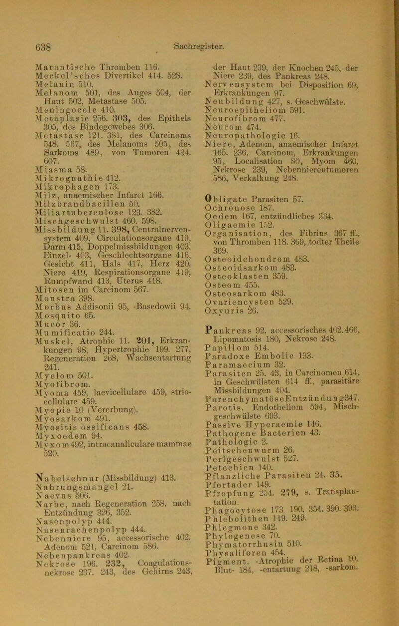 Marantisclie Tliromben 116. Meckel’sches Divertikel 414. 528. Melanin 510. Melanom 501, des Auges 504, der Haut 502, Metastase 505. .Meningocele 410. ■Metaplasie 256. 303, des Epithels 305, des Bindegewebes 306. Metastase 121. 381, des Carcinoms 548. 567, des Melanoms 505, des Sarkoms 480, von Tumoren 434. 607. Miasma 58. Mikrognathie 412. .Mikrophagen 173. Milz, anaemischer Iniarct 166. Milzbrandbacillen 50. Miliartuberculose 123. 382. Mischgeschwnlst 460. 508. Missbildungll. 39S, Centralnerven- system 400, Circulationsorgane 419, Darm 415, Doppelmissbildungen 403. Einzel- 403, Geschlechtsorgane 416, Gesicht 411, Hals 417, Herz 420, Niere 419, Respirationsorgane 419, Rumpfwand 413, Uterus 418. Mitosen im Carcinom 567. Monstra .398. Morbus Addisonii 95, -Basedowii 94. Mosquito 65. Mn cor 36. Mu mificatio 244. Muskel, Atrophie 11. 201, Erkran- kungen 98, Hypertrophie 199. 277, Regeneration 268, Wachsentartung 241. Myelom 501. Myofibrom. .Myoma 459, laevicellulare 459, strio- cellulare 459. Myopie 10 (Vererbung). Myosarkom 491. Myositis ossificans 458. Myxoedem 94. Myxom492, intracanaliculare mammae 520. Nabelschnur (Missbildung) 413. Nahrungsmangel 21. N aevus 506. Narbe, nach Regeneration 258, nach Entzündung 326, 3.52. Nasenpolyp 444. Nasenrachenpolyp 444. Nebenniere 95, accessorische 402. Adenom 521, Carcinom 586. Nebenpankreas 402. Nekrose 196. 232, Coagulations- nekrose 237. 243, des Gehirns 243, der Haut 239, der Knochen 245, der Niere 239, des Pankreas 248. Nervensystem bei DLsposition 69, Erkrankungen 97. Neubildung 427, s. Geschwülste. Neuroepitheliom 591. Neurofibrom 477. Neurom 474. Neuropathologie 16. Niere, Adenom, anaemischer Infarct 165. 236, Carcinom, Erkrankungen 95, Localisation 80, Myom 460, Nekrose 239, Nebenniereutumoren 586, Verkalkung 248. Obligate Para.siten 57. Ochronose 187. Oe dem 167, entzündliches 334. Oligaemie 1.52. Organisation, des Fibrins 367 li'., von Thromben 118. 369, todter Theile 369. Osteoidchondrom 483. Osteoidsarkom 483. Osteoklasten 359. Osteom 455. Osteosarkom 483. Ovariencysten 529. Oxyuris 26. Pankreas 92, accessorisches 402.466, Lipomatosis 180, Nekrose 248. Papill om 514. Paradoxe Embolie 133. Paramaecium 32. Parasiten 2.5. 43, in Carcinomen 614, in Geschwülsten 614 ff., parasitäre Missbildungen 404. ParenchymatöseEntzündung347. Parotis. Endotheliom 594, Misch- geschwülste 693. Passive Hyperaemie 146. Pathogene Bacterien 43. Pathologie 2. Peitschenwurm 26. Perlgeschwulst 527. Petechien 140. Pflanzliche Parasiten 24. 3.5. Pfortader 149. Pfropfung 254. 279, s. Transplan- tation. Phagocvtose 173 190. 354. 390. 39o. Phlebolithen 119. 249. Phlegmone 342. Phylogenese 70. Phymatorrhusiu 510. Physaliforen 4.54. . Pigment, -Atrophie der Retina H, Blut- 184, -entartung 218, -sarkom.