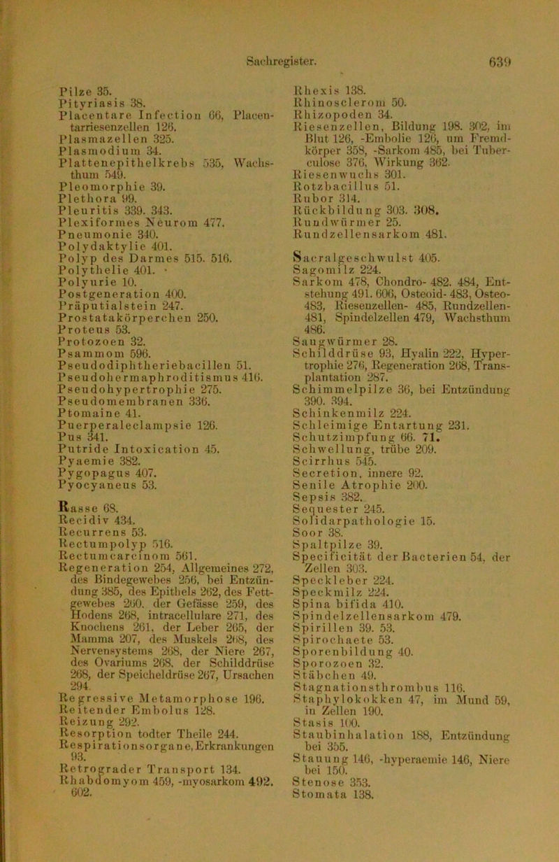 Pilze 35. Pityriasis 38. Placentare Infeetion Gti, Pliicen- tarriesenzellen 12G. Plasmazellen 325. Plasmodium 34. Platteuepithelkrebs .»Sö, Wacli.<- thum 54U. Pleomorphie 39. Plethora 99. Pleuritis 339. 343. Plexiformes Neurora 477. Pneumonie 340. Polydaktylie 401. Polyp des Darmes 515. 510. Polythelie 401. • Polyurie 10. Postgeneration 4(X). Präputialstein 247. Prostatakörperchen 250. Proteus 53. Protozoen 32. Psammom 590. P 8 e u d 0 d i p h t h e r i e b a c i 1 le u 51. Pseudohermaphroditismus 410. Pseudohypertrophie 275. Pseudomembranen 330. Ptomaine 41. Puerperaleclampsie 120. Pus 341. Putride Intoxication 45. Pyaemie 382. Pygopagus 407. Pyocyaneus 53. Rasse 08. llecidiv 434. Recurrens 53. Rectumpolyp 510. Rectumcarcinom 501. Regeneration 2.54, Allgemeines 272, des Bindegewel)es 250, bei Entzün- dung 385, des Epithels 202, des Fett- gewebes 200. der Gefiisse 2.59, des Hodens 208, intracelluläre 271, des Knochens 201. der Leber 205, der Mamma 207, des Muskels 2fi8, des Nervensystems 208, der Niere 207, des Üvariums 208. der Schilddrüse 208, der Sj)eicheldrüse 207, Ursachen 294. Regressive Metamorphose 190. Reitender Embolus 128. Reizung 292. Resorption todter Theile 244. Respirationsorgane, Erkrankungen 93. Retrocrader Transport 134. Rhabuomyom 459, -mvosarkom 492. 002. Uhexis 138. Rhiuoscleroin 50. Rliizoj>odeu 34. Riesen zellen, Bildung 198. 302, im Blut 120, -Embolie 120, um Fremd- körper 358, -Sarkom 485, bei Tuber- culose 370, Wirkung 302. Riesen w u c h s 301. Rotzbacillus 51. Rubor 314. Rückbildung 303. 308. R u u d w ü r m e r 25. Rundzellensarkom 481. Sacralgeschwulst 405. Sagomilz 224. Sarkom 478, Chondro-482. 484, Ent- stehung 491. 000, Osteoid- 483, Osteo- 483, Rieseuzellen- 485, Rundzellen- 481, Spindelzellen 479, Wachsthum 486. Saug Würmer 28. Schilddrüse 93, Hyalin 222, Hyper- trophie 270, Regeneration 208, Trans- plantation 287. Schimmelpilze 30, bei Entzündung 390. 394. Schinkenmilz 224. Schleimige Entartung 231. Schutzimpfung 00. 71. Schwellung, trübe 209. Scirrhus .545. Secretion, innere 92. Senile Atrophie 200. Sepsis 382. Sequester 245. Solidarpathologie 15. Soor 38. Spaltpilze 39. Specificität der Bacterien 54, der Zellen 303. Speckleber 224. Speckmilz 224. Spina bifida 410. Spindelzellensarkom 479. Spirillen 39. 5.3. ,'^pirochaete 53. S p o r e n b i 1 d u n g 40. Sporozoen 32. Stäbchen 49. Stagnationsthrombus 110. Staphylokokken 47, im IMund 59, in Zellen 190. Sta.sis KKl. Staubinhalation 188, Entzündung bei 355. Stauung 140, -hvperaemie 146, Niere bei 150. Stenose 3.5,3. Stomata 138.