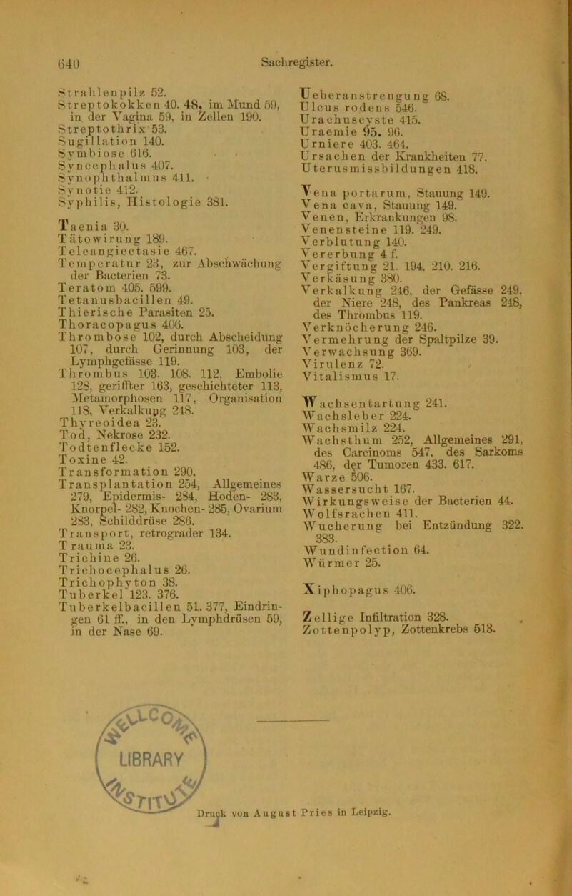 Strahlenpilz 52. Streptokokken 40. 48, im Mund 50, in der Vagina 59, in Zellen 190. .Streptothrix 53. Sugillation 140. Symbiose 61ö. Syncephalus 407. Synoplithalmus 411. Synotie 412. Syphilis, Histologie 381. Taenia 30. Tätowirung 180. Teleaugiectasie 467. Temperatur 23, zur Abschwächung der Bacterien 73. Teratom 405. 599. Tetanusbacillen 49. Thierische Parasiten 25. Thoracopagus 406. Thrombose 102, durch Abscheidung 107, durch Gerinnung 103, der Lymphgetasse 119. Thrombus 103. 108. 112, Embolie 128, geriffler 163, geschichteter 113, Metamorphosen 117, Organisation 118, Verkalkupg 248. Thyreoidea 23. Toä, Nekrose 232. Todtenflecke 152. Toxine 42. Transformation 290. Transplantation 254, Allgemeines 279, Epidermis- 234, Hoden- 283, Knorpel- 282, Knochen- 285, Ovarium 233, Schilddrüse 286. Transport, retrograder 134. T rauma 23. Trichine 26. Trichocephalus 26. Trichophyton 38. Tuberkel 123. 376. Tuberkelbacillen 51.377, Eindrin- gen 61 ff., in den Lymphdrüsen 59, in der Nase 69. TJ eberanstrengung 68. Ulcus roden8 546. Urachuscvste 415. Uraemie ‘Jo. 96. U r n i e r e 403. 464. Ursachen der Krankheiten 77. Uterusmissbildungen 418. Tena portarum, Stauung 149. Vena cava, Stauung 149. Venen, Erkrankungen 98. Venensteine 119. 249. Verblutung 140. Vererbung 4 f. Vergiftung 21. 194. 210. 216. Verkäsung 380. Verkalkung 246, der Gelasse 249, der Niere 248, des Pankreas 248, des Thrombus 119. Verknöcherung 246. Vermehrung der Spaltpilze 39. Verwachsung 369. V i r u 1 e n z 72. Vitalismus 17. Wachsentartung 241. Wachsleber 224. Wachsmilz 224. Wach st hum 252, Allgemeines 291, des Carcinoms 547. des Sarkoms 486, d?r Tumoren 433. 617. Warze 506. Wassersucht 167. Wirkungsweise der Bacterien 44. Wolfsrachen 411. Wucherung bei Entzündung 322. 383. Wundinfectiou 64. Würmer 25. Xiphopagus 406. Zeilige Infiltration 328. Zottenpolyp, Zottenkrebs 513.