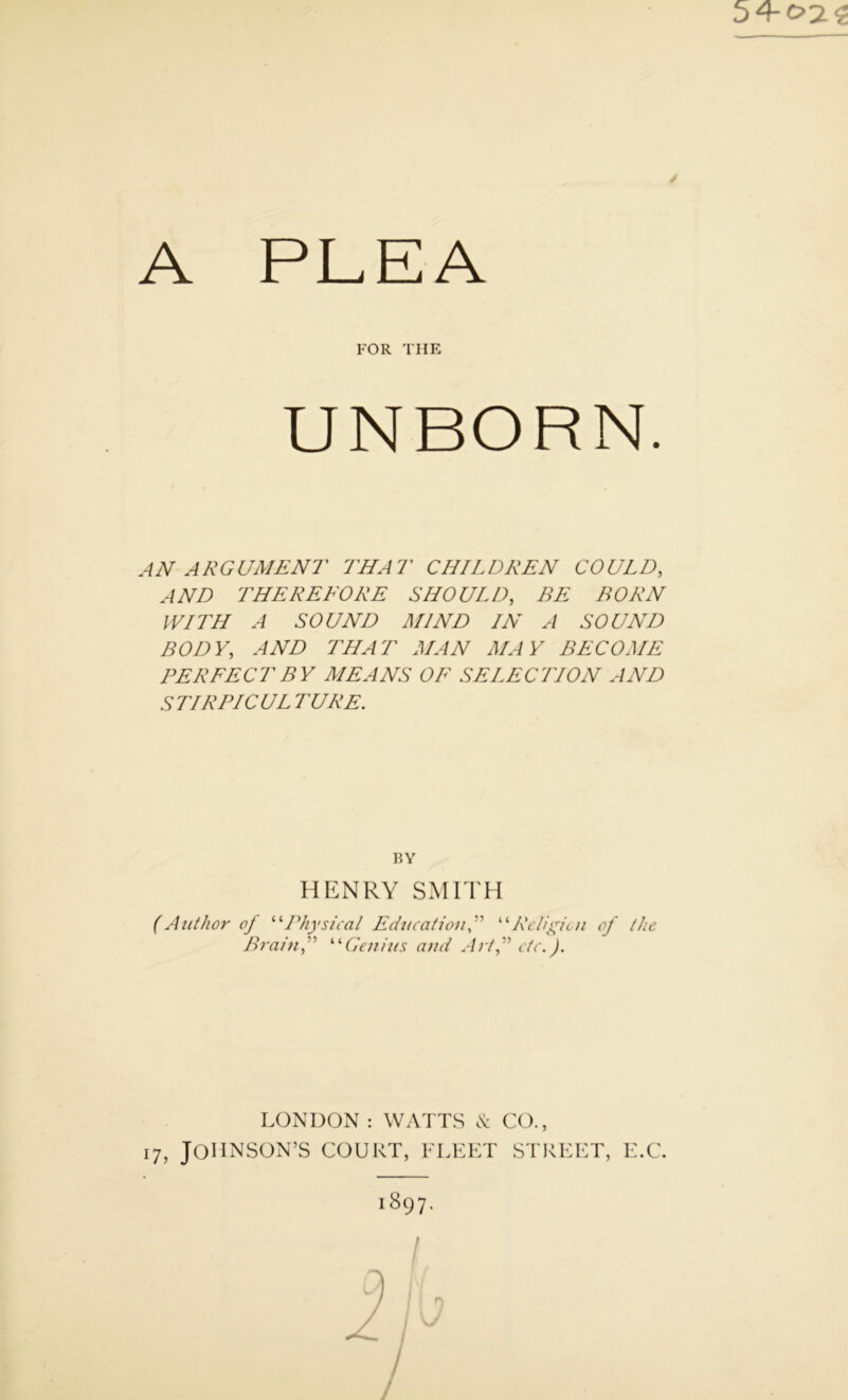 54-c?2<t A PLEA FOR THE UNBORN. AN ARGUMENT THAT CHILDREN COULD, AND THE RE TORE SHOULD, BE BORN WITH A SOUND MIND IN A SOUND BODY, AND THAT MAN MAY BECOME PERFECT BY MEANS OF SELECTION AND S TIRPIC UL TURE. HENRY SMITH (Author of “Physical Education“Religion of the Brain,” “Genius and Art,” etc.). BY LONDON : WATTS & CO., 17, JOHNSON’S COURT, FLEET STREET, E.C. 1897. /