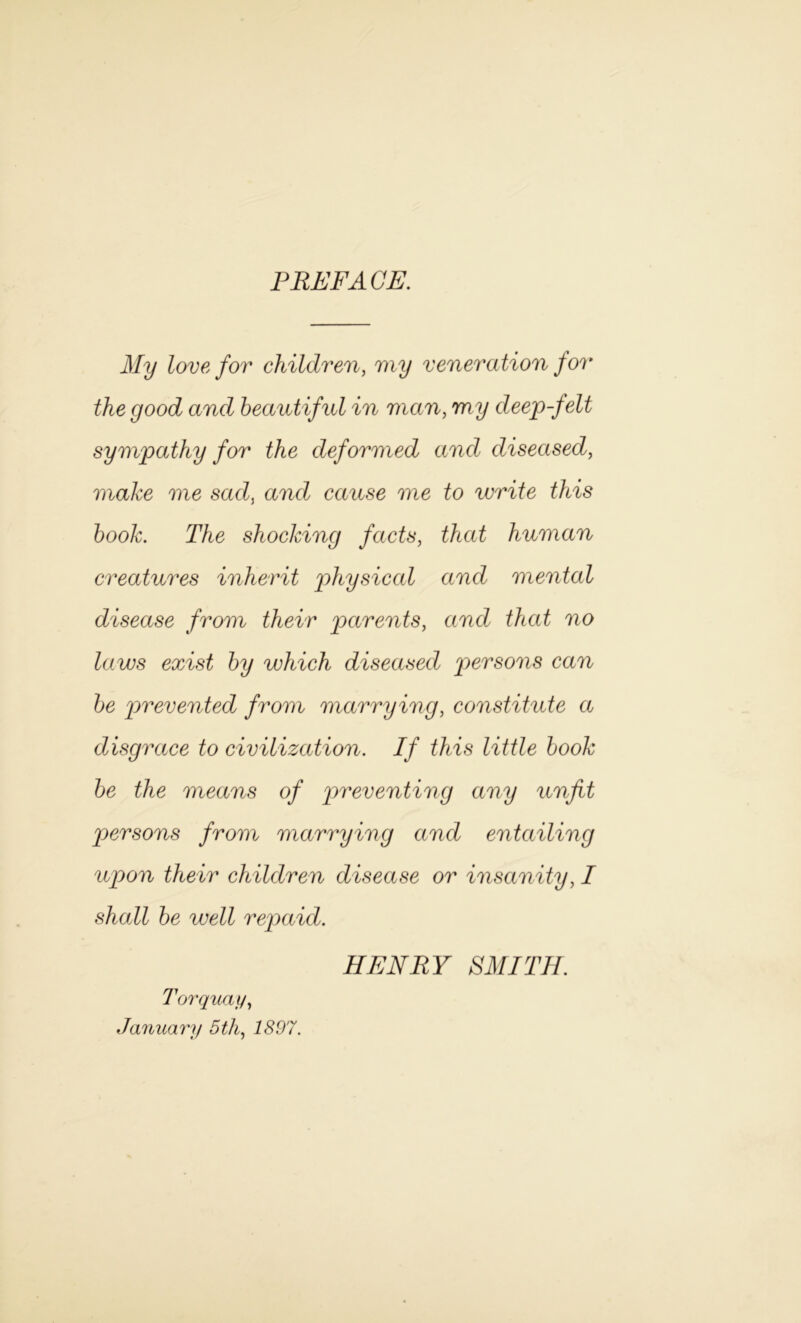 PREFACE. My love for children, my veneration for the good and beautiful in man, w/?/ deep-felt sympathy for the deformed and diseased, make me sad, and cause me to write this book. The shocking facts, human creatures inherit physical and mental disease from their parents, and that no laws exist by which diseased persons can be 'prevented from marrying, constitute a disgrace to civilization. If this little book be the means of preventing any unfit persons from marrying and entailing upon their children disease or insanity, I shall be well repaid. Torquay, January 5th, 7 £.97. HENRY SMITH.