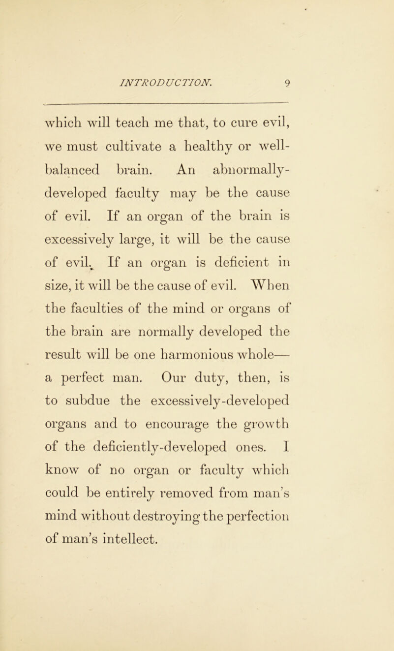 which will teach me that, to cure evil, we must cultivate a healthy or well- balanced brain. An abnormally- developed faculty may be the cause of evil. If an organ of the brain is excessively large, it will be the cause of eviL If an organ is deficient in size, it will be the cause of evil. When the faculties of the mind or organs of the brain are normally developed the result will be one harmonious whole— a perfect man. Our duty, then, is to subdue the excessively-developed organs and to encourage the growth of the deficiently-developed ones. 1 know of no organ or faculty which could be entirely removed from man’s mind without destroying the perfection of man’s intellect.
