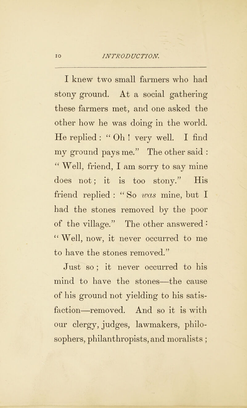 I knew two small fanners who had stony ground. At a social gathering these farmers met, and one asked the other how he was doing in the world. He replied : “ Oh ! very well. I find my ground pays me.” The other said : “ Well, friend, I am sorry to say mine does not; it is too stony.” His friend replied : “So was mine, but I had the stones removed by the poor of the villao*e.” The other answered •’ o “Well, now, it never occurred to me to have the stones removed.” Just so ; it never occurred to his mind to have the stones—the cause of his ground not yielding to his satis- faction—removed. And so it is with our clergy, judges, lawmakers, philo- sophers, philanthropists, and moralists ;