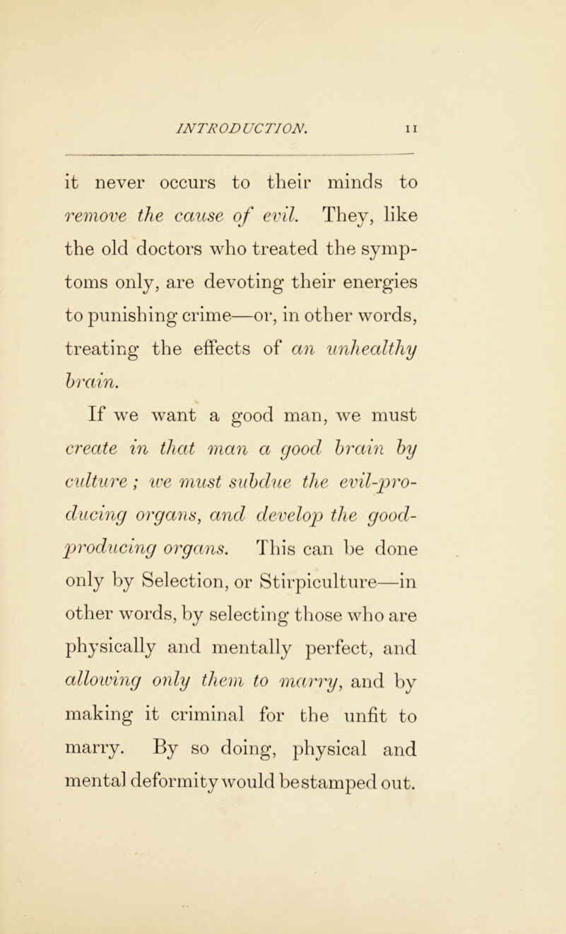 it never occurs to their minds to remove the cause of evil. They, like the old doctors who treated the symp- toms only, are devoting their energies to punishing crime—or, in other words, treating the effects of an unhealthy brain. If we want a good man, we must create in that man a good brain by culture; ice must subdue the evil-pro- ducing organs, and develop the good- producing organs. This can be done only by Selection, or Stirpiculture—in other words, by selecting those who are physically and mentally perfect, and allowing only them to marry, and by making it criminal for the unfit to marry. By so doing, physical and mental deformity would bestamped out.
