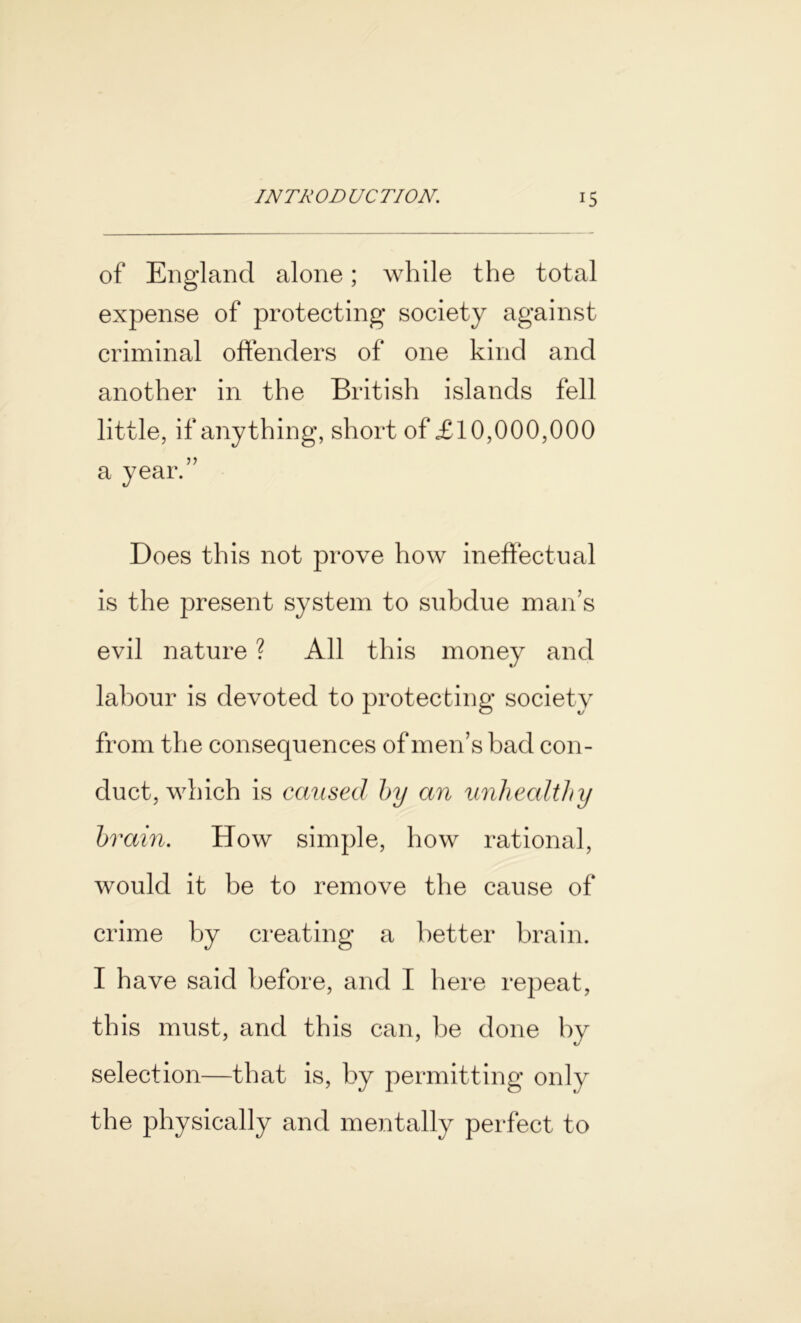 of England alone; while the total expense of protecting society against criminal offenders of one kind and another in the British islands fell little, if anything, short of £10,000,000 a year.” Does this not prove how ineffectual is the present system to subdue man’s evil nature ? All this money and labour is devoted to protecting society from the consequences of men’s bad con- duct, which is caused by an unhealthy brain. How simple, how rational, would it be to remove the cause of crime by creating a better brain. I have said before, and I here repeat, this must, and this can, be done by selection—that is, by permitting only the physically and mentally perfect to