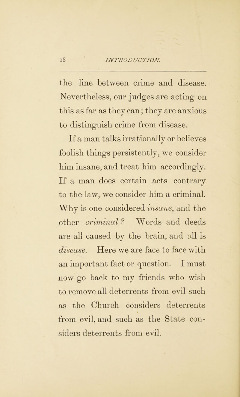 the line between crime and disease. Nevertheless, our judges are acting on this as far as they can; they are anxious to distinguish crime from disease. If a man talks irrationally or believes foolish things persistently, we consider him insane, and treat him accordingly. If a man does certain acts contrary to the law, we consider him a criminal. Why is one considered insane, and the other criminal ? Words and deeds are all caused by the brain, and all is disease. Here we are face to face with an important fact or question. I must now go back to my friends who wish to remove all deterrents from evil such as the Church considers deterrents % from evil, and such as the State con- siders deterrents from evil.