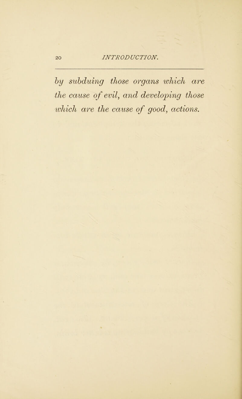 by subduing those organs which are the cause of evil, and developing those which are the cause of good, actions.
