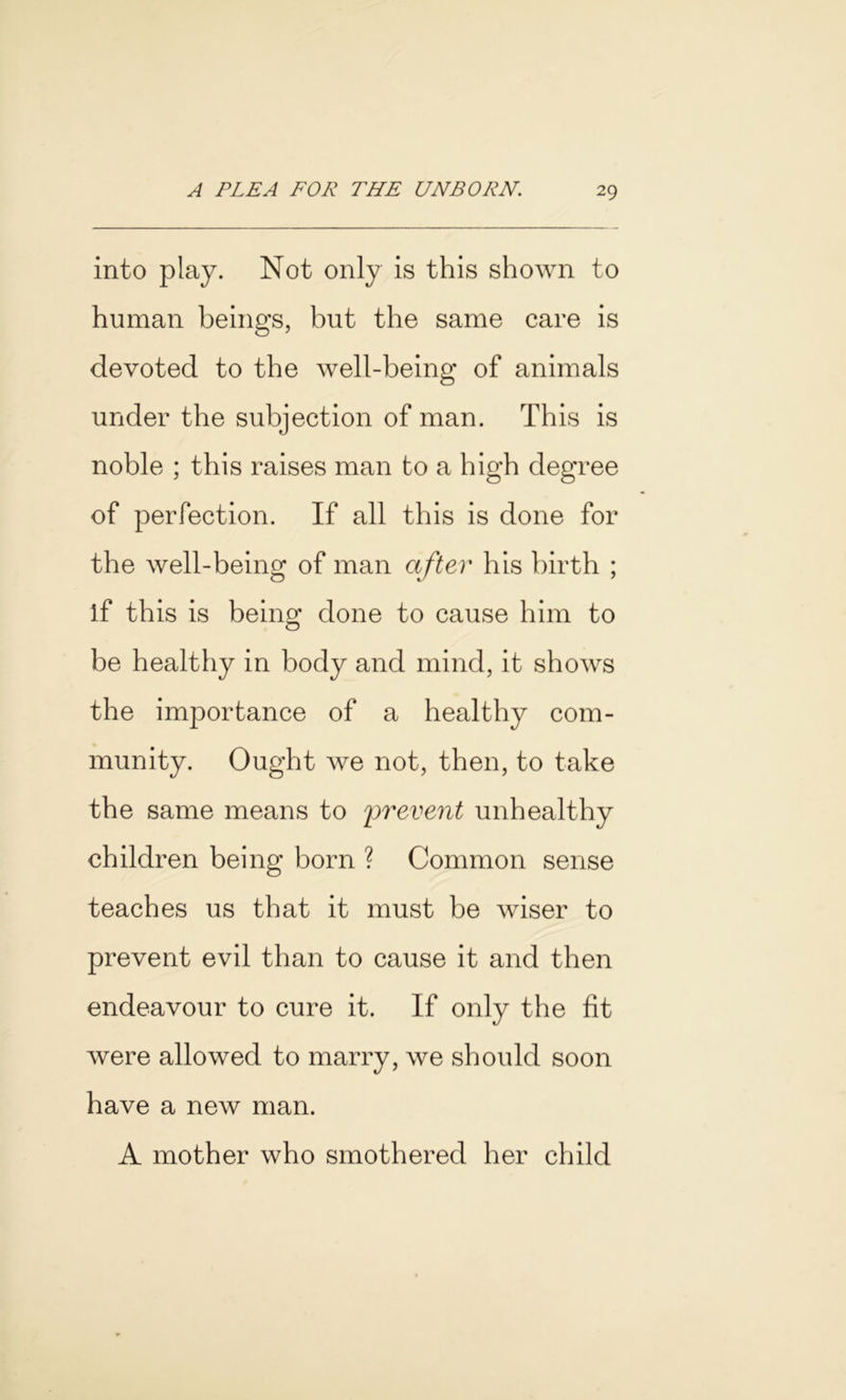 into play. Not only is this shown to human beings, but the same care is devoted to the well-being of animals under the subjection of man. This is noble ; this raises man to a high degree of perfection. If all this is done for the well-being of man after his birth ; if this is being done to cause him to be healthy in body and mind, it shows the importance of a healthy com- munity. Ought we not, then, to take the same means to prevent unhealthy children being born ? Common sense teaches us that it must be wiser to prevent evil than to cause it and then endeavour to cure it. If only the fit were allowed to marry, we should soon have a new man. A mother who smothered her child